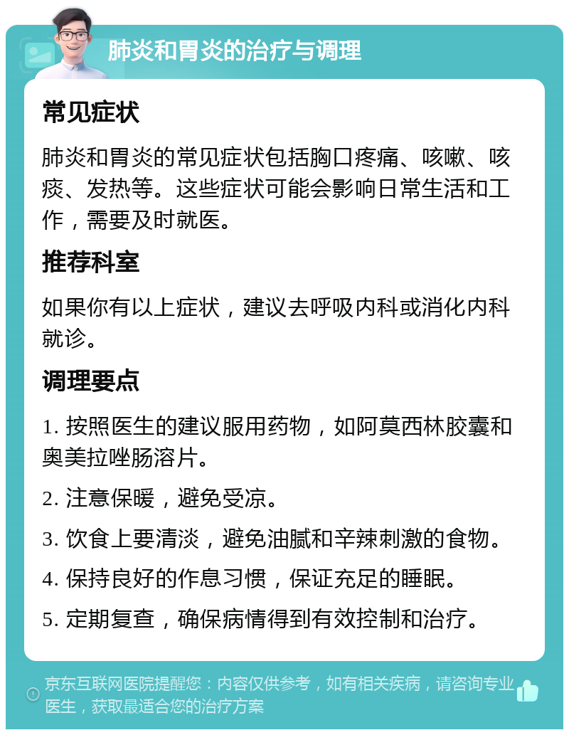 肺炎和胃炎的治疗与调理 常见症状 肺炎和胃炎的常见症状包括胸口疼痛、咳嗽、咳痰、发热等。这些症状可能会影响日常生活和工作，需要及时就医。 推荐科室 如果你有以上症状，建议去呼吸内科或消化内科就诊。 调理要点 1. 按照医生的建议服用药物，如阿莫西林胶囊和奥美拉唑肠溶片。 2. 注意保暖，避免受凉。 3. 饮食上要清淡，避免油腻和辛辣刺激的食物。 4. 保持良好的作息习惯，保证充足的睡眠。 5. 定期复查，确保病情得到有效控制和治疗。