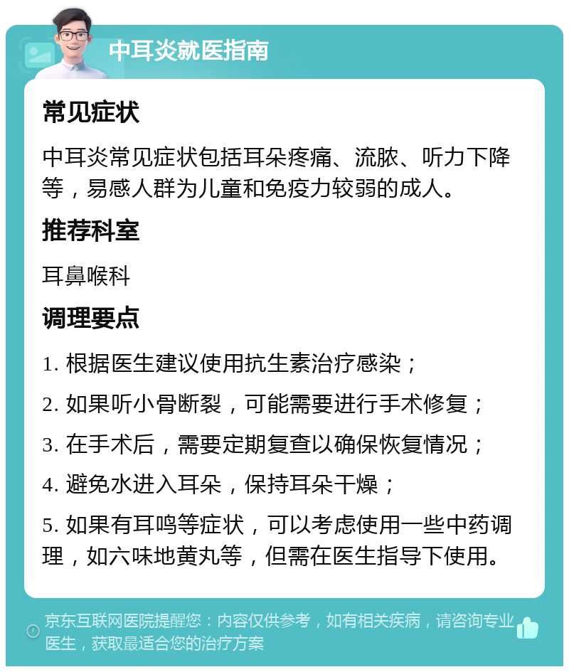 中耳炎就医指南 常见症状 中耳炎常见症状包括耳朵疼痛、流脓、听力下降等，易感人群为儿童和免疫力较弱的成人。 推荐科室 耳鼻喉科 调理要点 1. 根据医生建议使用抗生素治疗感染； 2. 如果听小骨断裂，可能需要进行手术修复； 3. 在手术后，需要定期复查以确保恢复情况； 4. 避免水进入耳朵，保持耳朵干燥； 5. 如果有耳鸣等症状，可以考虑使用一些中药调理，如六味地黄丸等，但需在医生指导下使用。