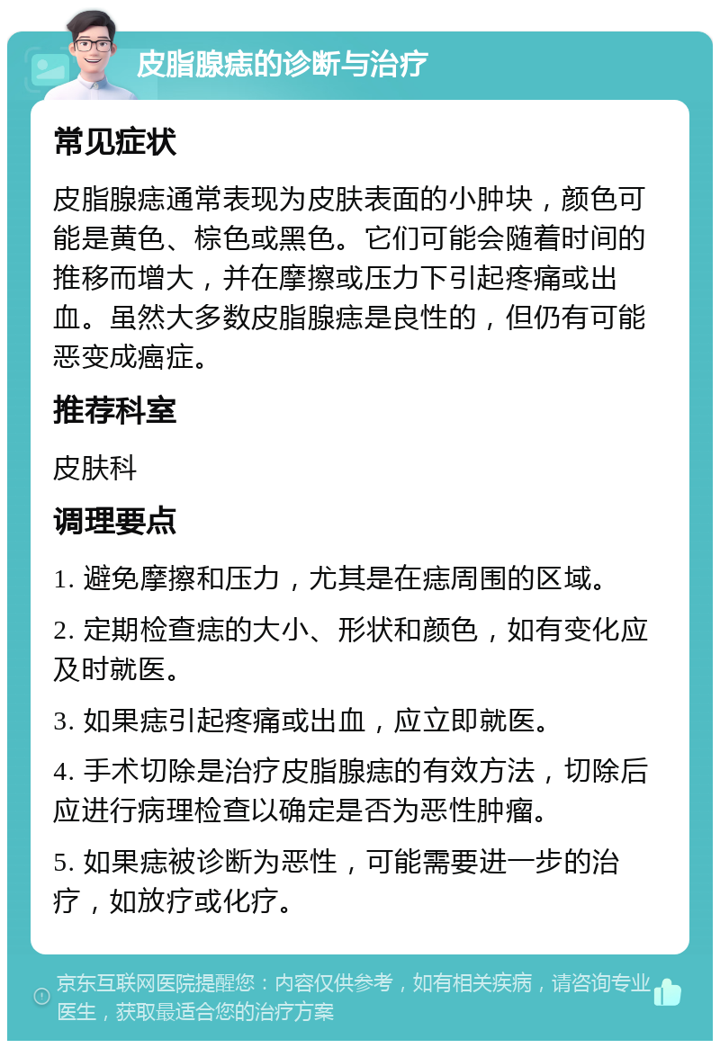 皮脂腺痣的诊断与治疗 常见症状 皮脂腺痣通常表现为皮肤表面的小肿块，颜色可能是黄色、棕色或黑色。它们可能会随着时间的推移而增大，并在摩擦或压力下引起疼痛或出血。虽然大多数皮脂腺痣是良性的，但仍有可能恶变成癌症。 推荐科室 皮肤科 调理要点 1. 避免摩擦和压力，尤其是在痣周围的区域。 2. 定期检查痣的大小、形状和颜色，如有变化应及时就医。 3. 如果痣引起疼痛或出血，应立即就医。 4. 手术切除是治疗皮脂腺痣的有效方法，切除后应进行病理检查以确定是否为恶性肿瘤。 5. 如果痣被诊断为恶性，可能需要进一步的治疗，如放疗或化疗。