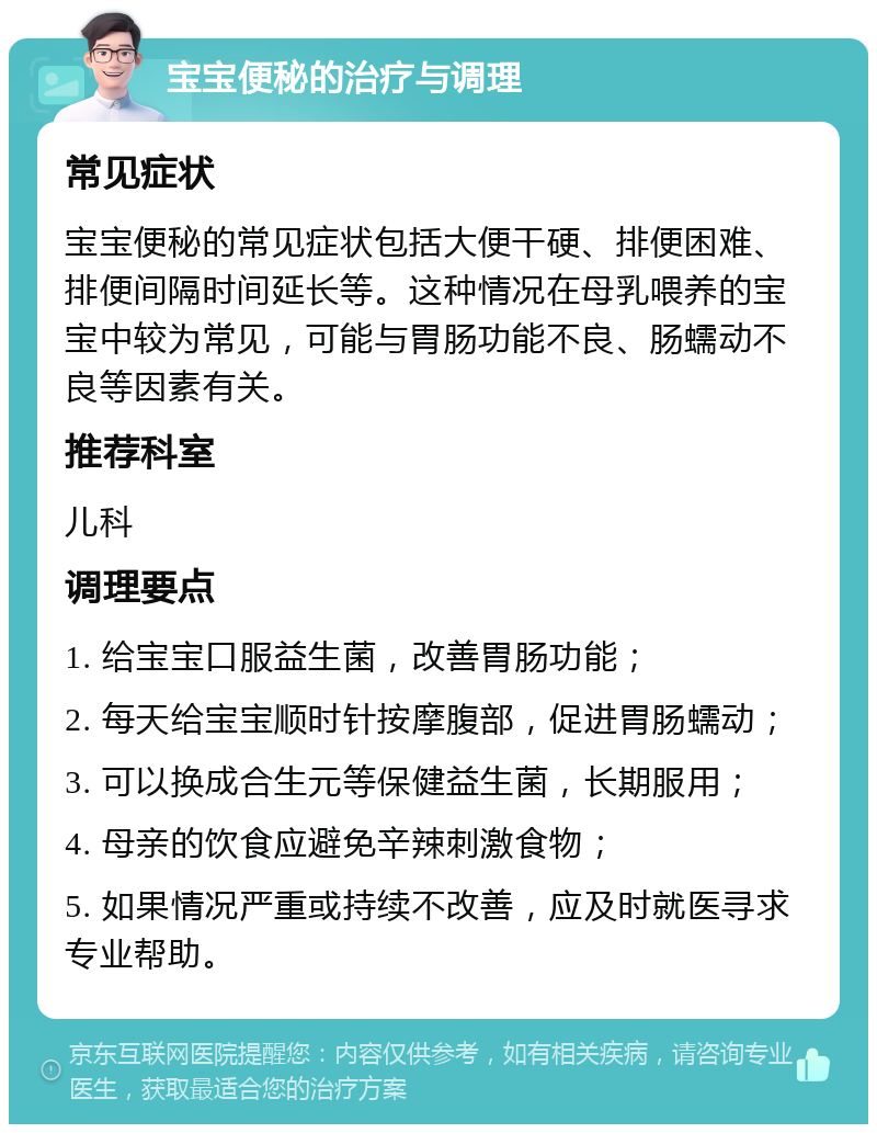 宝宝便秘的治疗与调理 常见症状 宝宝便秘的常见症状包括大便干硬、排便困难、排便间隔时间延长等。这种情况在母乳喂养的宝宝中较为常见，可能与胃肠功能不良、肠蠕动不良等因素有关。 推荐科室 儿科 调理要点 1. 给宝宝口服益生菌，改善胃肠功能； 2. 每天给宝宝顺时针按摩腹部，促进胃肠蠕动； 3. 可以换成合生元等保健益生菌，长期服用； 4. 母亲的饮食应避免辛辣刺激食物； 5. 如果情况严重或持续不改善，应及时就医寻求专业帮助。