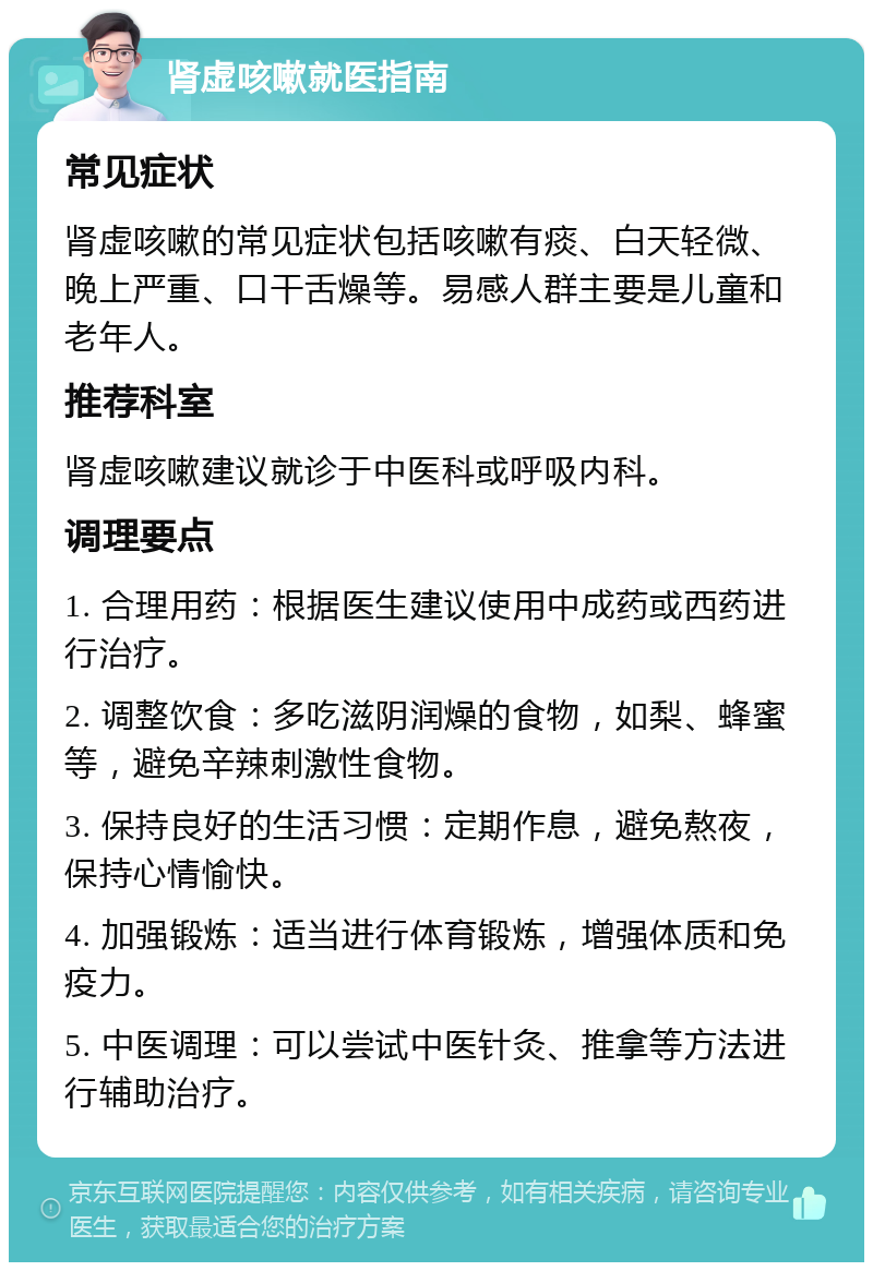 肾虚咳嗽就医指南 常见症状 肾虚咳嗽的常见症状包括咳嗽有痰、白天轻微、晚上严重、口干舌燥等。易感人群主要是儿童和老年人。 推荐科室 肾虚咳嗽建议就诊于中医科或呼吸内科。 调理要点 1. 合理用药：根据医生建议使用中成药或西药进行治疗。 2. 调整饮食：多吃滋阴润燥的食物，如梨、蜂蜜等，避免辛辣刺激性食物。 3. 保持良好的生活习惯：定期作息，避免熬夜，保持心情愉快。 4. 加强锻炼：适当进行体育锻炼，增强体质和免疫力。 5. 中医调理：可以尝试中医针灸、推拿等方法进行辅助治疗。