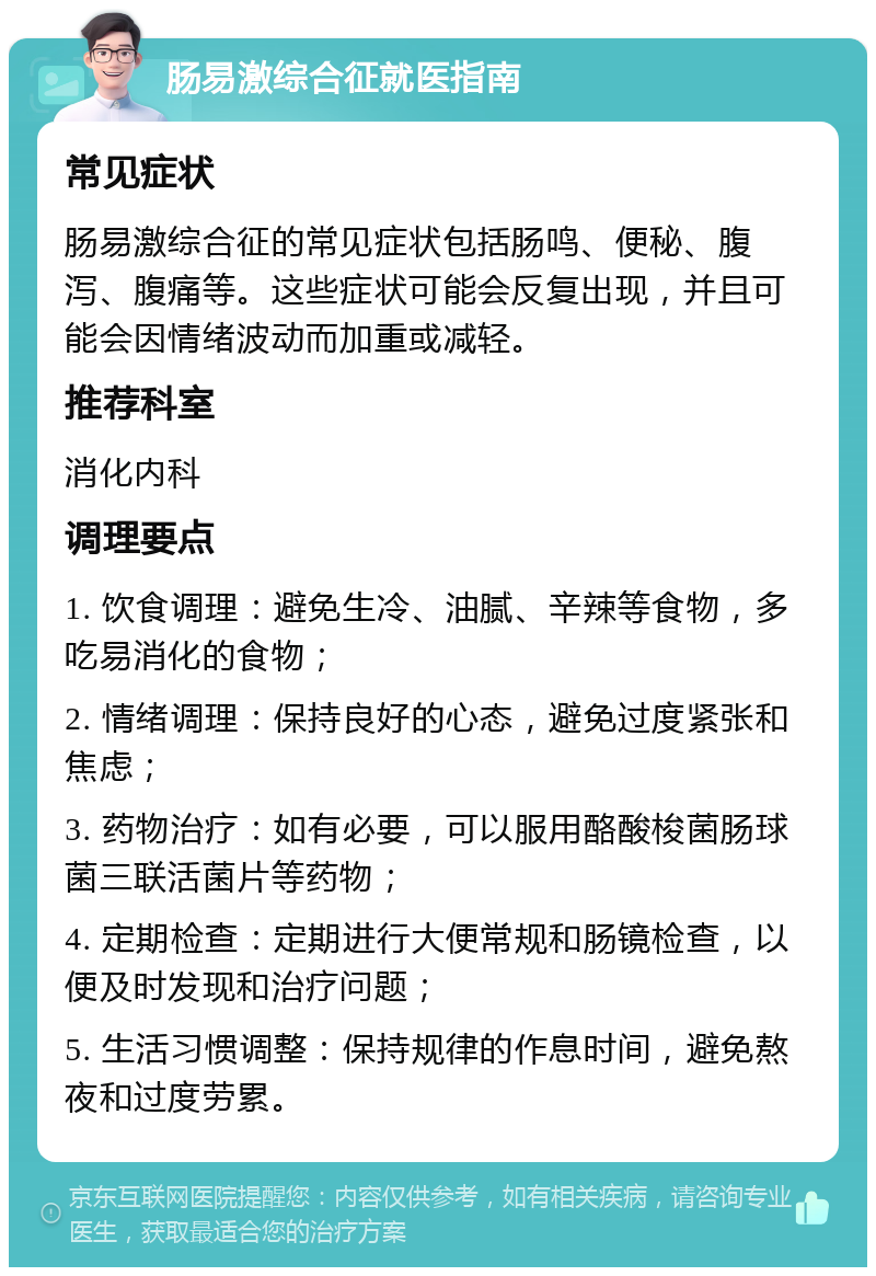 肠易激综合征就医指南 常见症状 肠易激综合征的常见症状包括肠鸣、便秘、腹泻、腹痛等。这些症状可能会反复出现，并且可能会因情绪波动而加重或减轻。 推荐科室 消化内科 调理要点 1. 饮食调理：避免生冷、油腻、辛辣等食物，多吃易消化的食物； 2. 情绪调理：保持良好的心态，避免过度紧张和焦虑； 3. 药物治疗：如有必要，可以服用酪酸梭菌肠球菌三联活菌片等药物； 4. 定期检查：定期进行大便常规和肠镜检查，以便及时发现和治疗问题； 5. 生活习惯调整：保持规律的作息时间，避免熬夜和过度劳累。