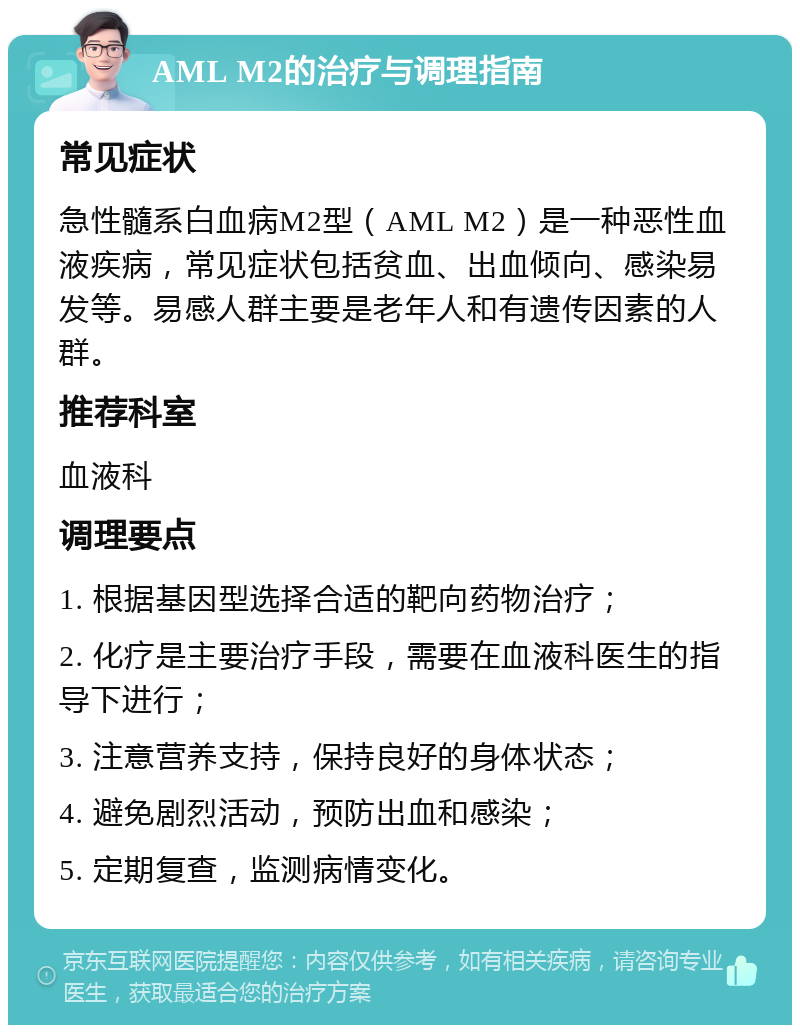 AML M2的治疗与调理指南 常见症状 急性髓系白血病M2型（AML M2）是一种恶性血液疾病，常见症状包括贫血、出血倾向、感染易发等。易感人群主要是老年人和有遗传因素的人群。 推荐科室 血液科 调理要点 1. 根据基因型选择合适的靶向药物治疗； 2. 化疗是主要治疗手段，需要在血液科医生的指导下进行； 3. 注意营养支持，保持良好的身体状态； 4. 避免剧烈活动，预防出血和感染； 5. 定期复查，监测病情变化。