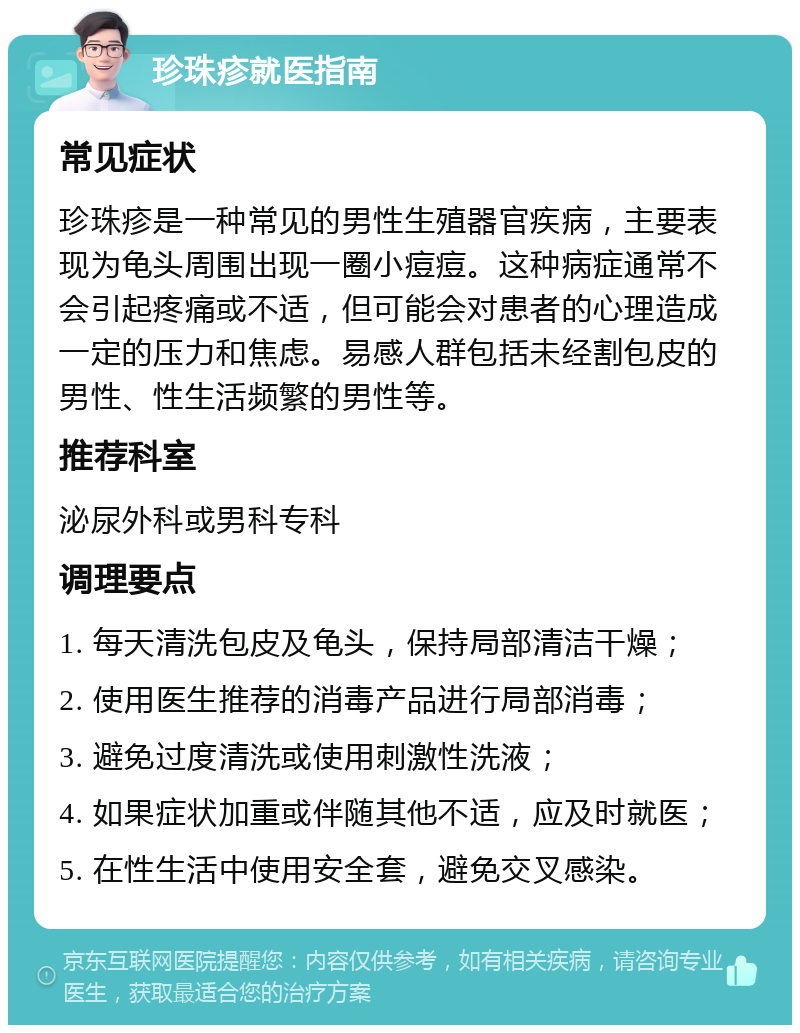 珍珠疹就医指南 常见症状 珍珠疹是一种常见的男性生殖器官疾病，主要表现为龟头周围出现一圈小痘痘。这种病症通常不会引起疼痛或不适，但可能会对患者的心理造成一定的压力和焦虑。易感人群包括未经割包皮的男性、性生活频繁的男性等。 推荐科室 泌尿外科或男科专科 调理要点 1. 每天清洗包皮及龟头，保持局部清洁干燥； 2. 使用医生推荐的消毒产品进行局部消毒； 3. 避免过度清洗或使用刺激性洗液； 4. 如果症状加重或伴随其他不适，应及时就医； 5. 在性生活中使用安全套，避免交叉感染。