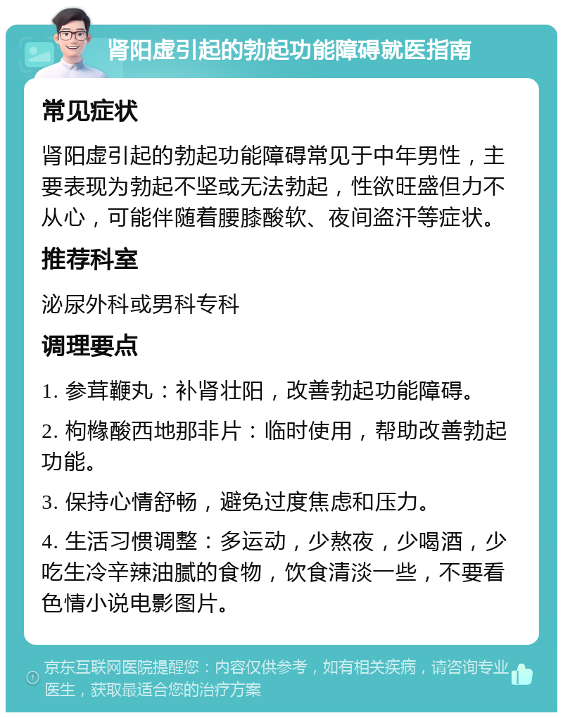 肾阳虚引起的勃起功能障碍就医指南 常见症状 肾阳虚引起的勃起功能障碍常见于中年男性，主要表现为勃起不坚或无法勃起，性欲旺盛但力不从心，可能伴随着腰膝酸软、夜间盗汗等症状。 推荐科室 泌尿外科或男科专科 调理要点 1. 参茸鞭丸：补肾壮阳，改善勃起功能障碍。 2. 枸橼酸西地那非片：临时使用，帮助改善勃起功能。 3. 保持心情舒畅，避免过度焦虑和压力。 4. 生活习惯调整：多运动，少熬夜，少喝酒，少吃生冷辛辣油腻的食物，饮食清淡一些，不要看色情小说电影图片。