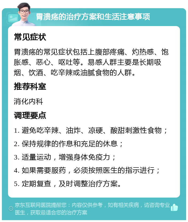 胃溃疡的治疗方案和生活注意事项 常见症状 胃溃疡的常见症状包括上腹部疼痛、灼热感、饱胀感、恶心、呕吐等。易感人群主要是长期吸烟、饮酒、吃辛辣或油腻食物的人群。 推荐科室 消化内科 调理要点 1. 避免吃辛辣、油炸、凉硬、酸甜刺激性食物； 2. 保持规律的作息和充足的休息； 3. 适量运动，增强身体免疫力； 4. 如果需要服药，必须按照医生的指示进行； 5. 定期复查，及时调整治疗方案。