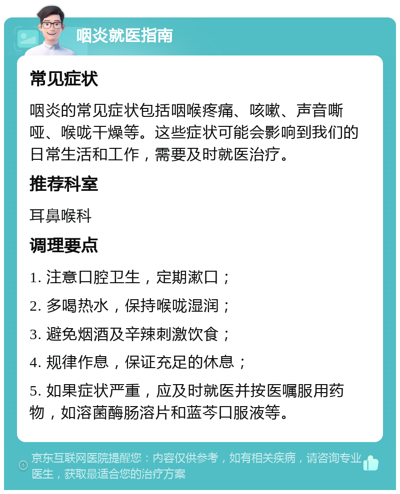 咽炎就医指南 常见症状 咽炎的常见症状包括咽喉疼痛、咳嗽、声音嘶哑、喉咙干燥等。这些症状可能会影响到我们的日常生活和工作，需要及时就医治疗。 推荐科室 耳鼻喉科 调理要点 1. 注意口腔卫生，定期漱口； 2. 多喝热水，保持喉咙湿润； 3. 避免烟酒及辛辣刺激饮食； 4. 规律作息，保证充足的休息； 5. 如果症状严重，应及时就医并按医嘱服用药物，如溶菌酶肠溶片和蓝芩口服液等。