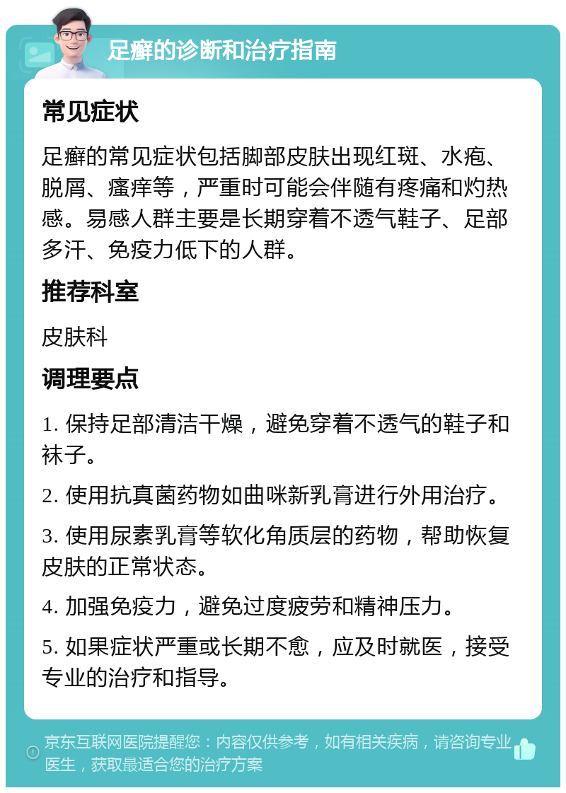 足癣的诊断和治疗指南 常见症状 足癣的常见症状包括脚部皮肤出现红斑、水疱、脱屑、瘙痒等，严重时可能会伴随有疼痛和灼热感。易感人群主要是长期穿着不透气鞋子、足部多汗、免疫力低下的人群。 推荐科室 皮肤科 调理要点 1. 保持足部清洁干燥，避免穿着不透气的鞋子和袜子。 2. 使用抗真菌药物如曲咪新乳膏进行外用治疗。 3. 使用尿素乳膏等软化角质层的药物，帮助恢复皮肤的正常状态。 4. 加强免疫力，避免过度疲劳和精神压力。 5. 如果症状严重或长期不愈，应及时就医，接受专业的治疗和指导。