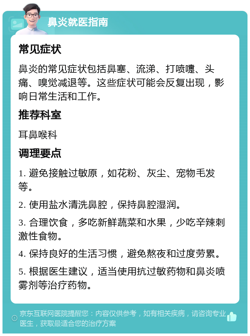 鼻炎就医指南 常见症状 鼻炎的常见症状包括鼻塞、流涕、打喷嚏、头痛、嗅觉减退等。这些症状可能会反复出现，影响日常生活和工作。 推荐科室 耳鼻喉科 调理要点 1. 避免接触过敏原，如花粉、灰尘、宠物毛发等。 2. 使用盐水清洗鼻腔，保持鼻腔湿润。 3. 合理饮食，多吃新鲜蔬菜和水果，少吃辛辣刺激性食物。 4. 保持良好的生活习惯，避免熬夜和过度劳累。 5. 根据医生建议，适当使用抗过敏药物和鼻炎喷雾剂等治疗药物。