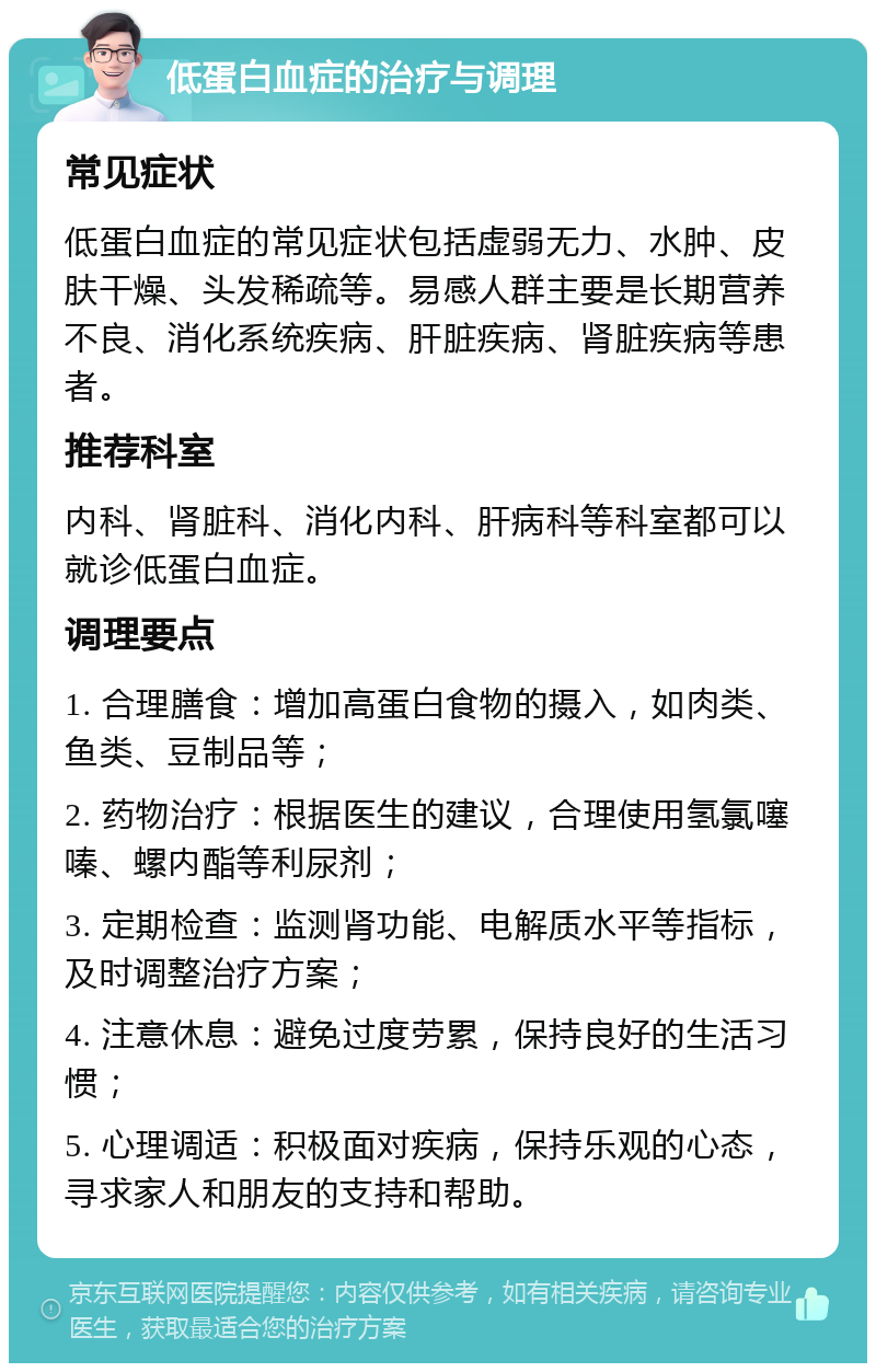 低蛋白血症的治疗与调理 常见症状 低蛋白血症的常见症状包括虚弱无力、水肿、皮肤干燥、头发稀疏等。易感人群主要是长期营养不良、消化系统疾病、肝脏疾病、肾脏疾病等患者。 推荐科室 内科、肾脏科、消化内科、肝病科等科室都可以就诊低蛋白血症。 调理要点 1. 合理膳食：增加高蛋白食物的摄入，如肉类、鱼类、豆制品等； 2. 药物治疗：根据医生的建议，合理使用氢氯噻嗪、螺内酯等利尿剂； 3. 定期检查：监测肾功能、电解质水平等指标，及时调整治疗方案； 4. 注意休息：避免过度劳累，保持良好的生活习惯； 5. 心理调适：积极面对疾病，保持乐观的心态，寻求家人和朋友的支持和帮助。