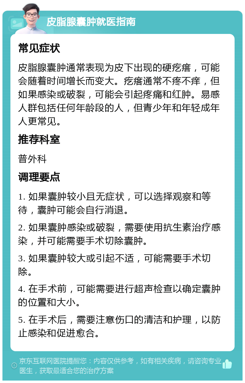 皮脂腺囊肿就医指南 常见症状 皮脂腺囊肿通常表现为皮下出现的硬疙瘩，可能会随着时间增长而变大。疙瘩通常不疼不痒，但如果感染或破裂，可能会引起疼痛和红肿。易感人群包括任何年龄段的人，但青少年和年轻成年人更常见。 推荐科室 普外科 调理要点 1. 如果囊肿较小且无症状，可以选择观察和等待，囊肿可能会自行消退。 2. 如果囊肿感染或破裂，需要使用抗生素治疗感染，并可能需要手术切除囊肿。 3. 如果囊肿较大或引起不适，可能需要手术切除。 4. 在手术前，可能需要进行超声检查以确定囊肿的位置和大小。 5. 在手术后，需要注意伤口的清洁和护理，以防止感染和促进愈合。