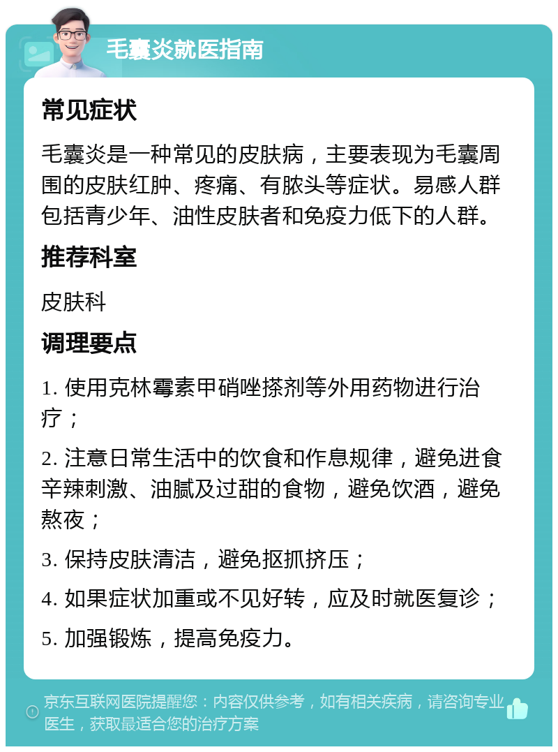 毛囊炎就医指南 常见症状 毛囊炎是一种常见的皮肤病，主要表现为毛囊周围的皮肤红肿、疼痛、有脓头等症状。易感人群包括青少年、油性皮肤者和免疫力低下的人群。 推荐科室 皮肤科 调理要点 1. 使用克林霉素甲硝唑搽剂等外用药物进行治疗； 2. 注意日常生活中的饮食和作息规律，避免进食辛辣刺激、油腻及过甜的食物，避免饮酒，避免熬夜； 3. 保持皮肤清洁，避免抠抓挤压； 4. 如果症状加重或不见好转，应及时就医复诊； 5. 加强锻炼，提高免疫力。