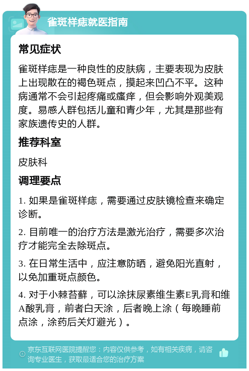 雀斑样痣就医指南 常见症状 雀斑样痣是一种良性的皮肤病，主要表现为皮肤上出现散在的褐色斑点，摸起来凹凸不平。这种病通常不会引起疼痛或瘙痒，但会影响外观美观度。易感人群包括儿童和青少年，尤其是那些有家族遗传史的人群。 推荐科室 皮肤科 调理要点 1. 如果是雀斑样痣，需要通过皮肤镜检查来确定诊断。 2. 目前唯一的治疗方法是激光治疗，需要多次治疗才能完全去除斑点。 3. 在日常生活中，应注意防晒，避免阳光直射，以免加重斑点颜色。 4. 对于小棘苔藓，可以涂抹尿素维生素E乳膏和维A酸乳膏，前者白天涂，后者晚上涂（每晚睡前点涂，涂药后关灯避光）。