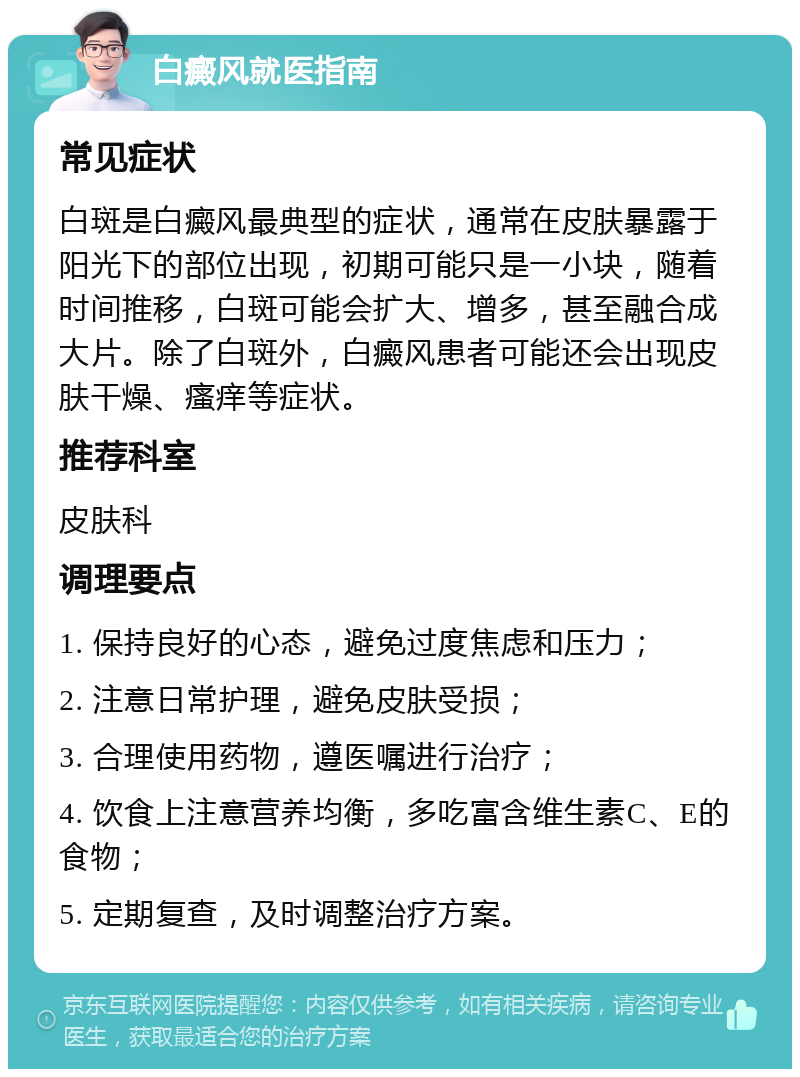 白癜风就医指南 常见症状 白斑是白癜风最典型的症状，通常在皮肤暴露于阳光下的部位出现，初期可能只是一小块，随着时间推移，白斑可能会扩大、增多，甚至融合成大片。除了白斑外，白癜风患者可能还会出现皮肤干燥、瘙痒等症状。 推荐科室 皮肤科 调理要点 1. 保持良好的心态，避免过度焦虑和压力； 2. 注意日常护理，避免皮肤受损； 3. 合理使用药物，遵医嘱进行治疗； 4. 饮食上注意营养均衡，多吃富含维生素C、E的食物； 5. 定期复查，及时调整治疗方案。