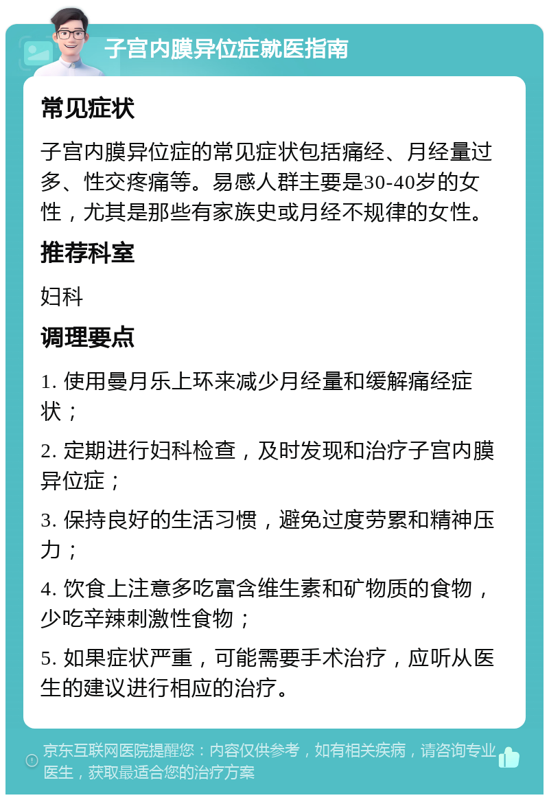 子宫内膜异位症就医指南 常见症状 子宫内膜异位症的常见症状包括痛经、月经量过多、性交疼痛等。易感人群主要是30-40岁的女性，尤其是那些有家族史或月经不规律的女性。 推荐科室 妇科 调理要点 1. 使用曼月乐上环来减少月经量和缓解痛经症状； 2. 定期进行妇科检查，及时发现和治疗子宫内膜异位症； 3. 保持良好的生活习惯，避免过度劳累和精神压力； 4. 饮食上注意多吃富含维生素和矿物质的食物，少吃辛辣刺激性食物； 5. 如果症状严重，可能需要手术治疗，应听从医生的建议进行相应的治疗。