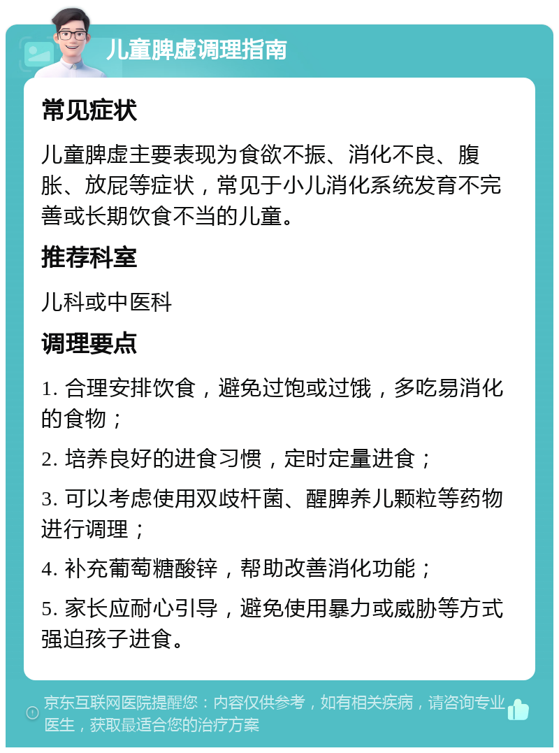 儿童脾虚调理指南 常见症状 儿童脾虚主要表现为食欲不振、消化不良、腹胀、放屁等症状，常见于小儿消化系统发育不完善或长期饮食不当的儿童。 推荐科室 儿科或中医科 调理要点 1. 合理安排饮食，避免过饱或过饿，多吃易消化的食物； 2. 培养良好的进食习惯，定时定量进食； 3. 可以考虑使用双歧杆菌、醒脾养儿颗粒等药物进行调理； 4. 补充葡萄糖酸锌，帮助改善消化功能； 5. 家长应耐心引导，避免使用暴力或威胁等方式强迫孩子进食。