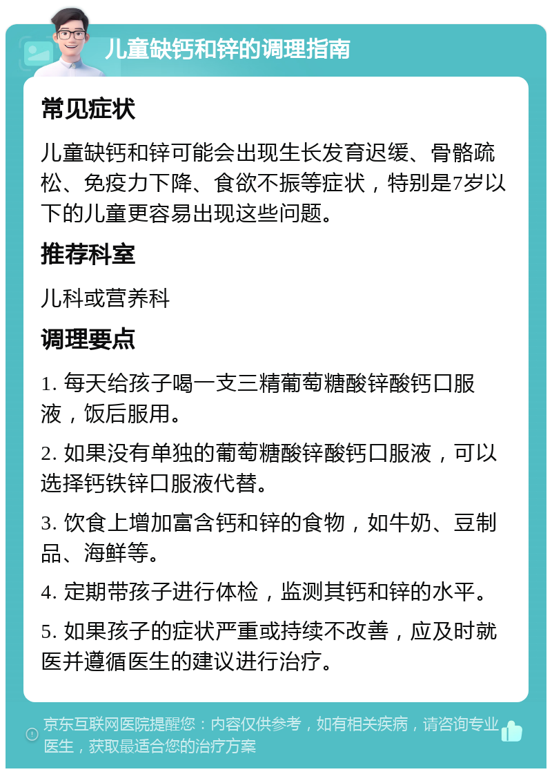 儿童缺钙和锌的调理指南 常见症状 儿童缺钙和锌可能会出现生长发育迟缓、骨骼疏松、免疫力下降、食欲不振等症状，特别是7岁以下的儿童更容易出现这些问题。 推荐科室 儿科或营养科 调理要点 1. 每天给孩子喝一支三精葡萄糖酸锌酸钙口服液，饭后服用。 2. 如果没有单独的葡萄糖酸锌酸钙口服液，可以选择钙铁锌口服液代替。 3. 饮食上增加富含钙和锌的食物，如牛奶、豆制品、海鲜等。 4. 定期带孩子进行体检，监测其钙和锌的水平。 5. 如果孩子的症状严重或持续不改善，应及时就医并遵循医生的建议进行治疗。