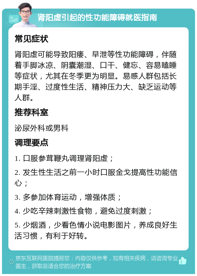 肾阳虚引起的性功能障碍就医指南 常见症状 肾阳虚可能导致阳痿、早泄等性功能障碍，伴随着手脚冰凉、阴囊潮湿、口干、健忘、容易瞌睡等症状，尤其在冬季更为明显。易感人群包括长期手淫、过度性生活、精神压力大、缺乏运动等人群。 推荐科室 泌尿外科或男科 调理要点 1. 口服参茸鞭丸调理肾阳虚； 2. 发生性生活之前一小时口服金戈提高性功能信心； 3. 多参加体育运动，增强体质； 4. 少吃辛辣刺激性食物，避免过度刺激； 5. 少烟酒，少看色情小说电影图片，养成良好生活习惯，有利于好转。