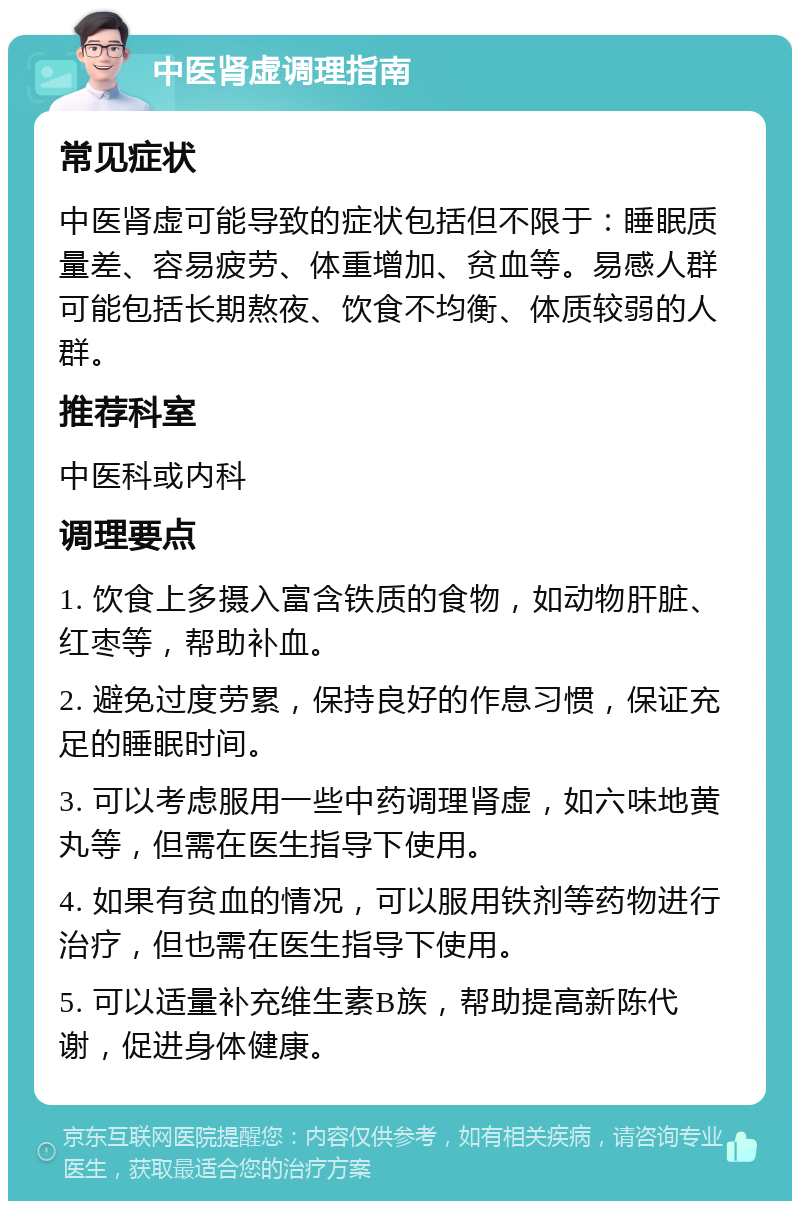 中医肾虚调理指南 常见症状 中医肾虚可能导致的症状包括但不限于：睡眠质量差、容易疲劳、体重增加、贫血等。易感人群可能包括长期熬夜、饮食不均衡、体质较弱的人群。 推荐科室 中医科或内科 调理要点 1. 饮食上多摄入富含铁质的食物，如动物肝脏、红枣等，帮助补血。 2. 避免过度劳累，保持良好的作息习惯，保证充足的睡眠时间。 3. 可以考虑服用一些中药调理肾虚，如六味地黄丸等，但需在医生指导下使用。 4. 如果有贫血的情况，可以服用铁剂等药物进行治疗，但也需在医生指导下使用。 5. 可以适量补充维生素B族，帮助提高新陈代谢，促进身体健康。