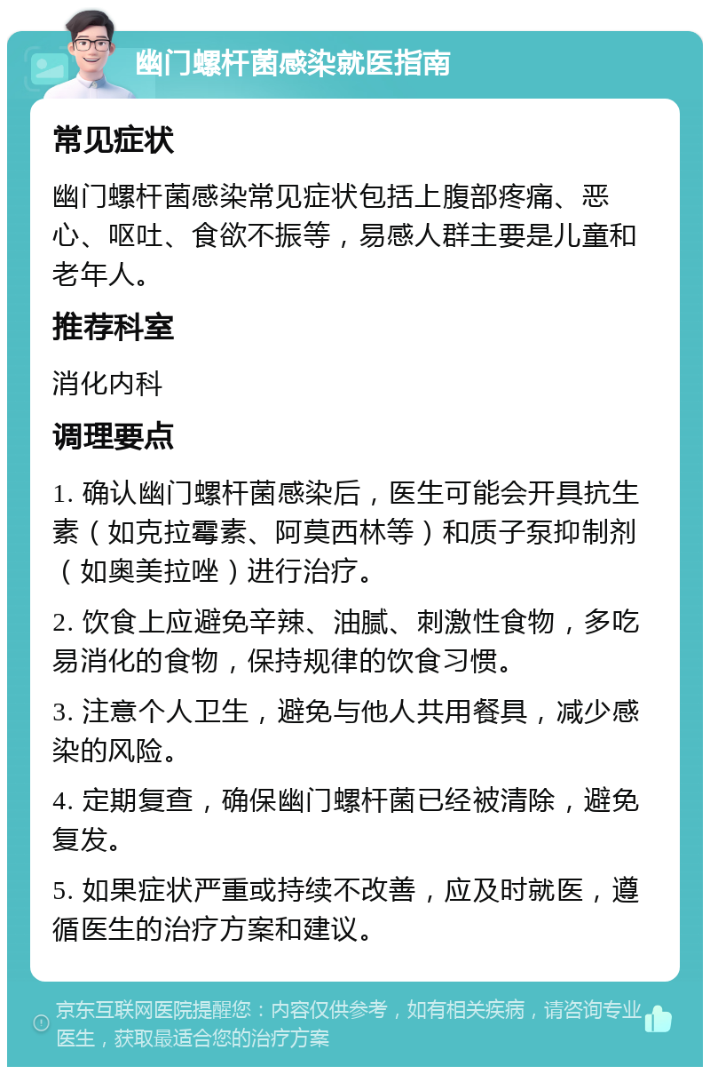 幽门螺杆菌感染就医指南 常见症状 幽门螺杆菌感染常见症状包括上腹部疼痛、恶心、呕吐、食欲不振等，易感人群主要是儿童和老年人。 推荐科室 消化内科 调理要点 1. 确认幽门螺杆菌感染后，医生可能会开具抗生素（如克拉霉素、阿莫西林等）和质子泵抑制剂（如奥美拉唑）进行治疗。 2. 饮食上应避免辛辣、油腻、刺激性食物，多吃易消化的食物，保持规律的饮食习惯。 3. 注意个人卫生，避免与他人共用餐具，减少感染的风险。 4. 定期复查，确保幽门螺杆菌已经被清除，避免复发。 5. 如果症状严重或持续不改善，应及时就医，遵循医生的治疗方案和建议。