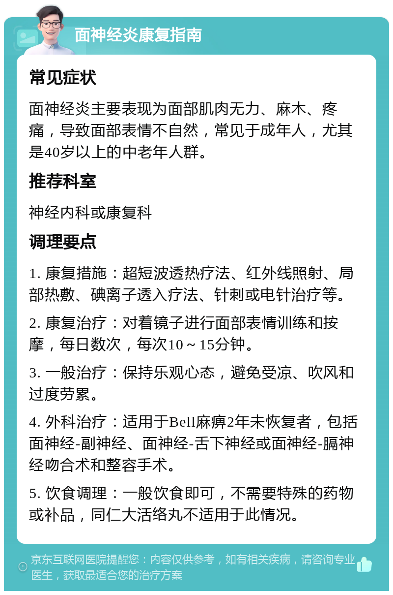 面神经炎康复指南 常见症状 面神经炎主要表现为面部肌肉无力、麻木、疼痛，导致面部表情不自然，常见于成年人，尤其是40岁以上的中老年人群。 推荐科室 神经内科或康复科 调理要点 1. 康复措施：超短波透热疗法、红外线照射、局部热敷、碘离子透入疗法、针刺或电针治疗等。 2. 康复治疗：对着镜子进行面部表情训练和按摩，每日数次，每次10～15分钟。 3. 一般治疗：保持乐观心态，避免受凉、吹风和过度劳累。 4. 外科治疗：适用于Bell麻痹2年未恢复者，包括面神经-副神经、面神经-舌下神经或面神经-膈神经吻合术和整容手术。 5. 饮食调理：一般饮食即可，不需要特殊的药物或补品，同仁大活络丸不适用于此情况。