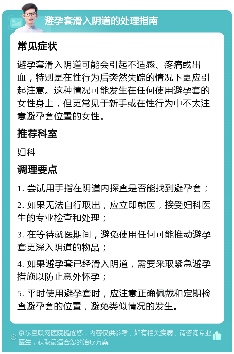 避孕套滑入阴道的处理指南 常见症状 避孕套滑入阴道可能会引起不适感、疼痛或出血，特别是在性行为后突然失踪的情况下更应引起注意。这种情况可能发生在任何使用避孕套的女性身上，但更常见于新手或在性行为中不太注意避孕套位置的女性。 推荐科室 妇科 调理要点 1. 尝试用手指在阴道内探查是否能找到避孕套； 2. 如果无法自行取出，应立即就医，接受妇科医生的专业检查和处理； 3. 在等待就医期间，避免使用任何可能推动避孕套更深入阴道的物品； 4. 如果避孕套已经滑入阴道，需要采取紧急避孕措施以防止意外怀孕； 5. 平时使用避孕套时，应注意正确佩戴和定期检查避孕套的位置，避免类似情况的发生。