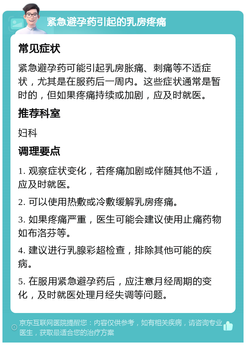 紧急避孕药引起的乳房疼痛 常见症状 紧急避孕药可能引起乳房胀痛、刺痛等不适症状，尤其是在服药后一周内。这些症状通常是暂时的，但如果疼痛持续或加剧，应及时就医。 推荐科室 妇科 调理要点 1. 观察症状变化，若疼痛加剧或伴随其他不适，应及时就医。 2. 可以使用热敷或冷敷缓解乳房疼痛。 3. 如果疼痛严重，医生可能会建议使用止痛药物如布洛芬等。 4. 建议进行乳腺彩超检查，排除其他可能的疾病。 5. 在服用紧急避孕药后，应注意月经周期的变化，及时就医处理月经失调等问题。