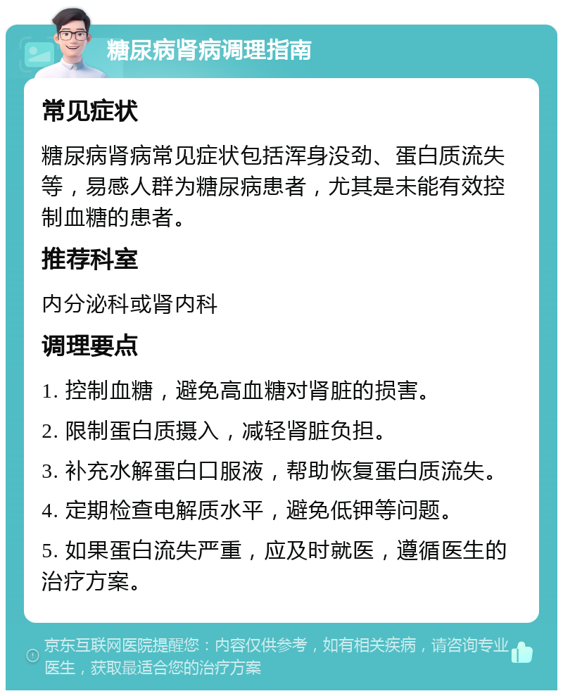 糖尿病肾病调理指南 常见症状 糖尿病肾病常见症状包括浑身没劲、蛋白质流失等，易感人群为糖尿病患者，尤其是未能有效控制血糖的患者。 推荐科室 内分泌科或肾内科 调理要点 1. 控制血糖，避免高血糖对肾脏的损害。 2. 限制蛋白质摄入，减轻肾脏负担。 3. 补充水解蛋白口服液，帮助恢复蛋白质流失。 4. 定期检查电解质水平，避免低钾等问题。 5. 如果蛋白流失严重，应及时就医，遵循医生的治疗方案。