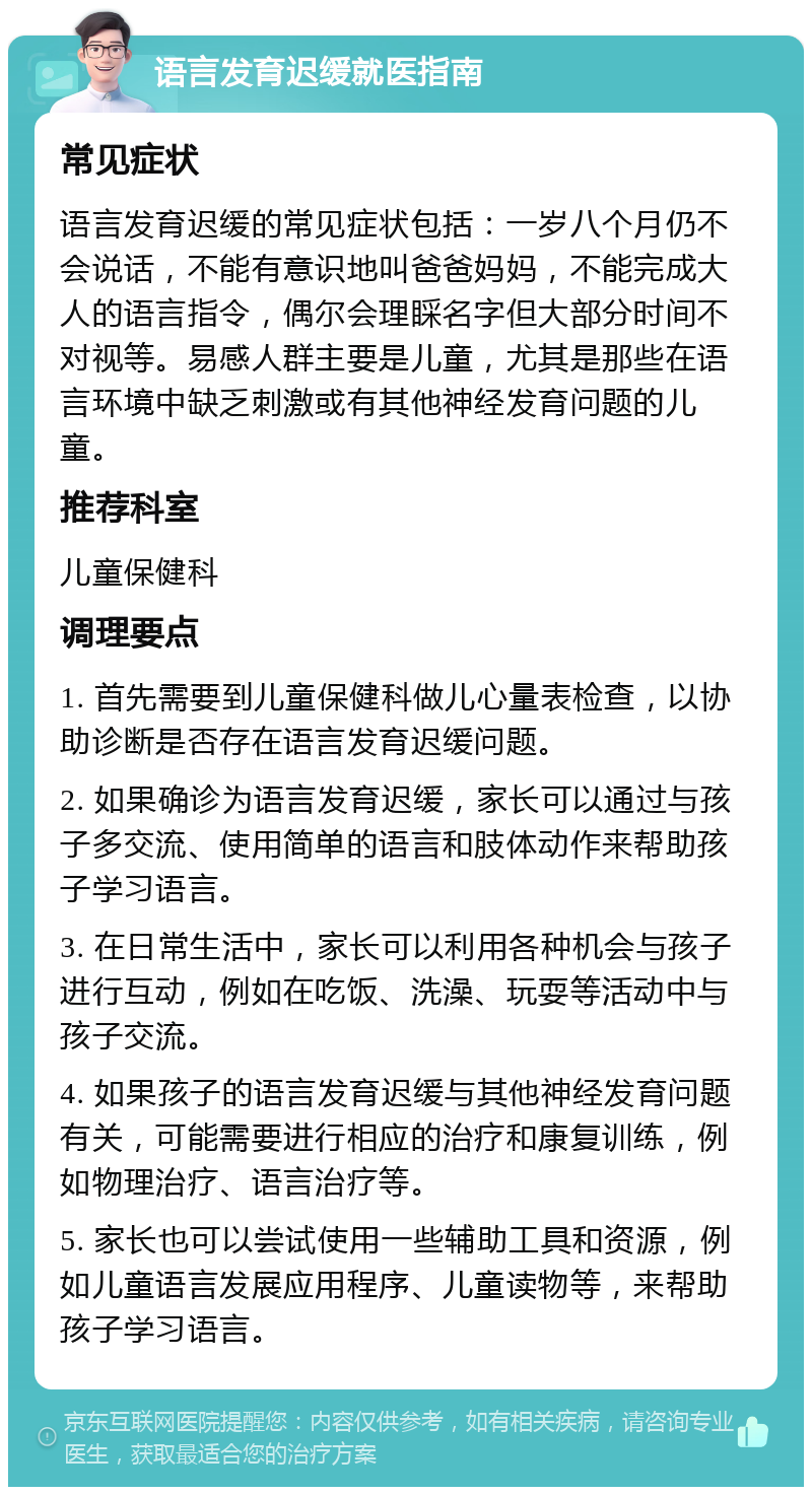 语言发育迟缓就医指南 常见症状 语言发育迟缓的常见症状包括：一岁八个月仍不会说话，不能有意识地叫爸爸妈妈，不能完成大人的语言指令，偶尔会理睬名字但大部分时间不对视等。易感人群主要是儿童，尤其是那些在语言环境中缺乏刺激或有其他神经发育问题的儿童。 推荐科室 儿童保健科 调理要点 1. 首先需要到儿童保健科做儿心量表检查，以协助诊断是否存在语言发育迟缓问题。 2. 如果确诊为语言发育迟缓，家长可以通过与孩子多交流、使用简单的语言和肢体动作来帮助孩子学习语言。 3. 在日常生活中，家长可以利用各种机会与孩子进行互动，例如在吃饭、洗澡、玩耍等活动中与孩子交流。 4. 如果孩子的语言发育迟缓与其他神经发育问题有关，可能需要进行相应的治疗和康复训练，例如物理治疗、语言治疗等。 5. 家长也可以尝试使用一些辅助工具和资源，例如儿童语言发展应用程序、儿童读物等，来帮助孩子学习语言。