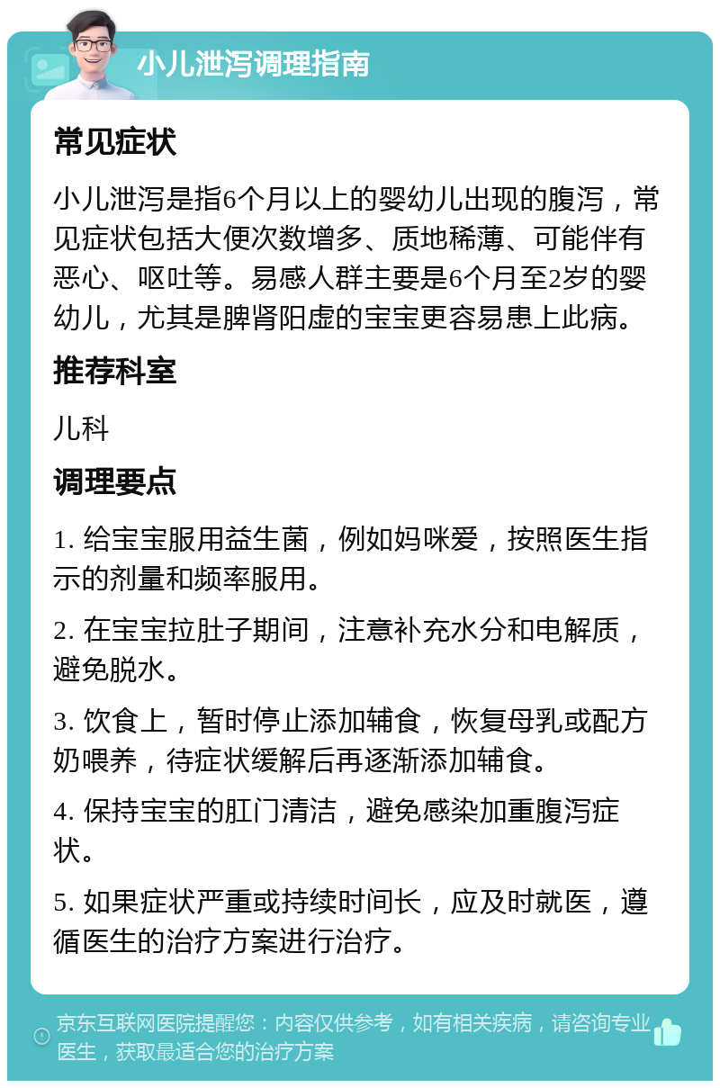 小儿泄泻调理指南 常见症状 小儿泄泻是指6个月以上的婴幼儿出现的腹泻，常见症状包括大便次数增多、质地稀薄、可能伴有恶心、呕吐等。易感人群主要是6个月至2岁的婴幼儿，尤其是脾肾阳虚的宝宝更容易患上此病。 推荐科室 儿科 调理要点 1. 给宝宝服用益生菌，例如妈咪爱，按照医生指示的剂量和频率服用。 2. 在宝宝拉肚子期间，注意补充水分和电解质，避免脱水。 3. 饮食上，暂时停止添加辅食，恢复母乳或配方奶喂养，待症状缓解后再逐渐添加辅食。 4. 保持宝宝的肛门清洁，避免感染加重腹泻症状。 5. 如果症状严重或持续时间长，应及时就医，遵循医生的治疗方案进行治疗。