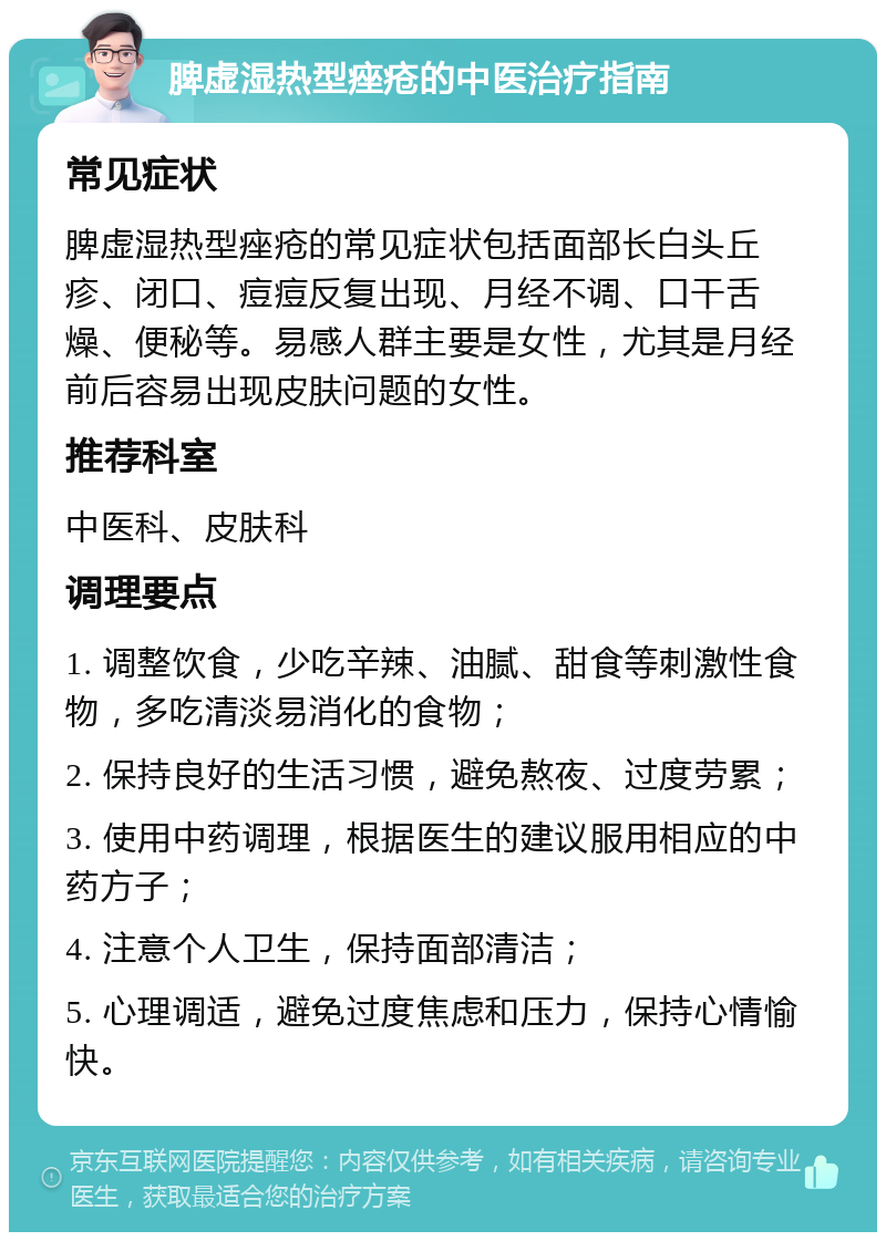 脾虚湿热型痤疮的中医治疗指南 常见症状 脾虚湿热型痤疮的常见症状包括面部长白头丘疹、闭口、痘痘反复出现、月经不调、口干舌燥、便秘等。易感人群主要是女性，尤其是月经前后容易出现皮肤问题的女性。 推荐科室 中医科、皮肤科 调理要点 1. 调整饮食，少吃辛辣、油腻、甜食等刺激性食物，多吃清淡易消化的食物； 2. 保持良好的生活习惯，避免熬夜、过度劳累； 3. 使用中药调理，根据医生的建议服用相应的中药方子； 4. 注意个人卫生，保持面部清洁； 5. 心理调适，避免过度焦虑和压力，保持心情愉快。