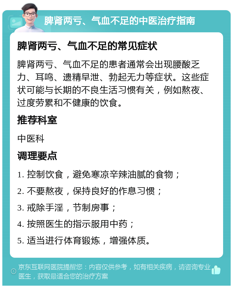 脾肾两亏、气血不足的中医治疗指南 脾肾两亏、气血不足的常见症状 脾肾两亏、气血不足的患者通常会出现腰酸乏力、耳鸣、遗精早泄、勃起无力等症状。这些症状可能与长期的不良生活习惯有关，例如熬夜、过度劳累和不健康的饮食。 推荐科室 中医科 调理要点 1. 控制饮食，避免寒凉辛辣油腻的食物； 2. 不要熬夜，保持良好的作息习惯； 3. 戒除手淫，节制房事； 4. 按照医生的指示服用中药； 5. 适当进行体育锻炼，增强体质。