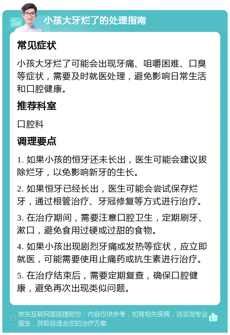 小孩大牙烂了的处理指南 常见症状 小孩大牙烂了可能会出现牙痛、咀嚼困难、口臭等症状，需要及时就医处理，避免影响日常生活和口腔健康。 推荐科室 口腔科 调理要点 1. 如果小孩的恒牙还未长出，医生可能会建议拔除烂牙，以免影响新牙的生长。 2. 如果恒牙已经长出，医生可能会尝试保存烂牙，通过根管治疗、牙冠修复等方式进行治疗。 3. 在治疗期间，需要注意口腔卫生，定期刷牙、漱口，避免食用过硬或过甜的食物。 4. 如果小孩出现剧烈牙痛或发热等症状，应立即就医，可能需要使用止痛药或抗生素进行治疗。 5. 在治疗结束后，需要定期复查，确保口腔健康，避免再次出现类似问题。