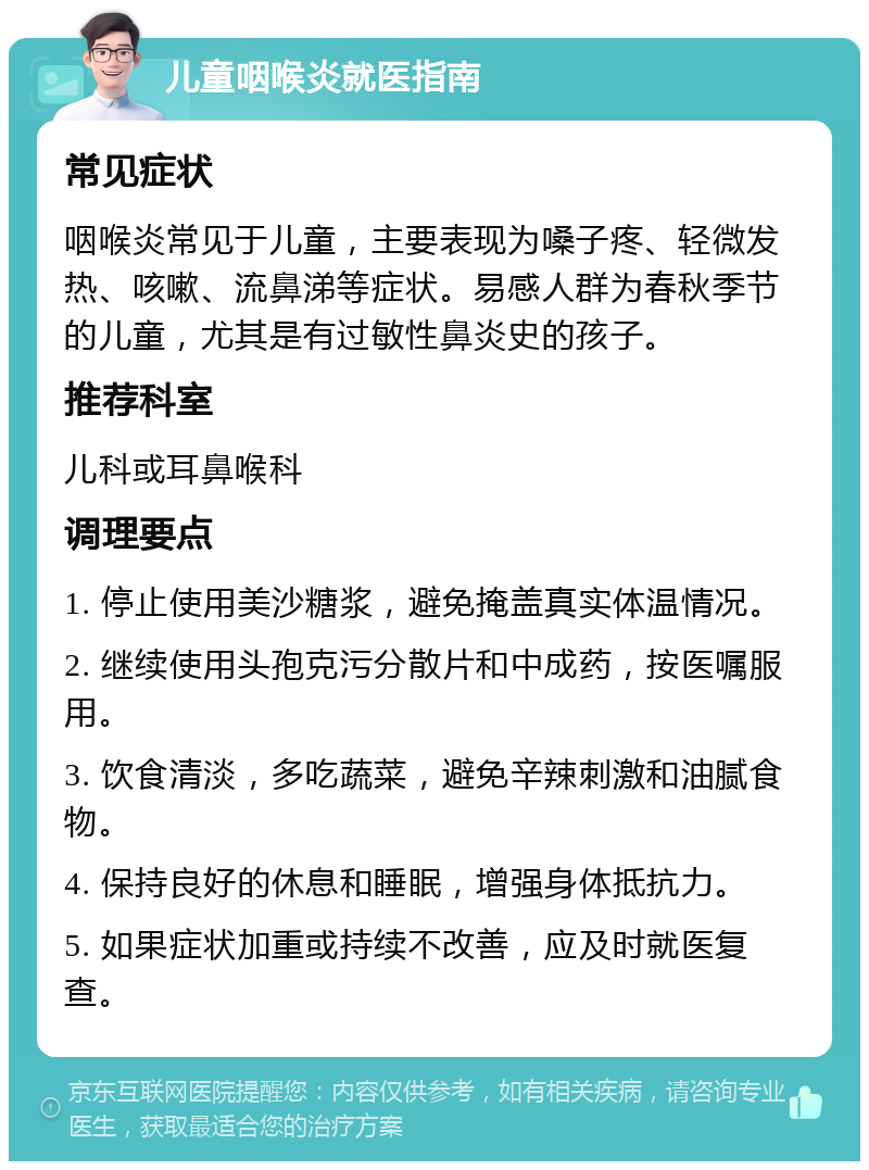 儿童咽喉炎就医指南 常见症状 咽喉炎常见于儿童，主要表现为嗓子疼、轻微发热、咳嗽、流鼻涕等症状。易感人群为春秋季节的儿童，尤其是有过敏性鼻炎史的孩子。 推荐科室 儿科或耳鼻喉科 调理要点 1. 停止使用美沙糖浆，避免掩盖真实体温情况。 2. 继续使用头孢克污分散片和中成药，按医嘱服用。 3. 饮食清淡，多吃蔬菜，避免辛辣刺激和油腻食物。 4. 保持良好的休息和睡眠，增强身体抵抗力。 5. 如果症状加重或持续不改善，应及时就医复查。