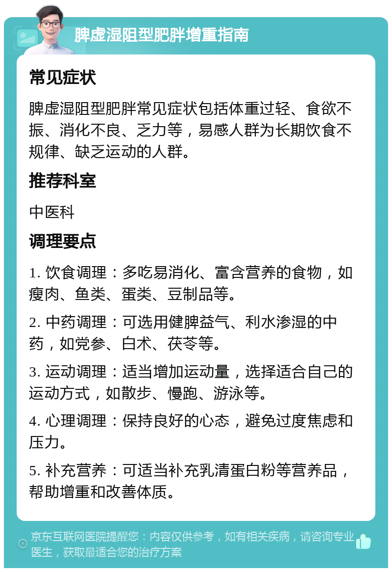 脾虚湿阻型肥胖增重指南 常见症状 脾虚湿阻型肥胖常见症状包括体重过轻、食欲不振、消化不良、乏力等，易感人群为长期饮食不规律、缺乏运动的人群。 推荐科室 中医科 调理要点 1. 饮食调理：多吃易消化、富含营养的食物，如瘦肉、鱼类、蛋类、豆制品等。 2. 中药调理：可选用健脾益气、利水渗湿的中药，如党参、白术、茯苓等。 3. 运动调理：适当增加运动量，选择适合自己的运动方式，如散步、慢跑、游泳等。 4. 心理调理：保持良好的心态，避免过度焦虑和压力。 5. 补充营养：可适当补充乳清蛋白粉等营养品，帮助增重和改善体质。