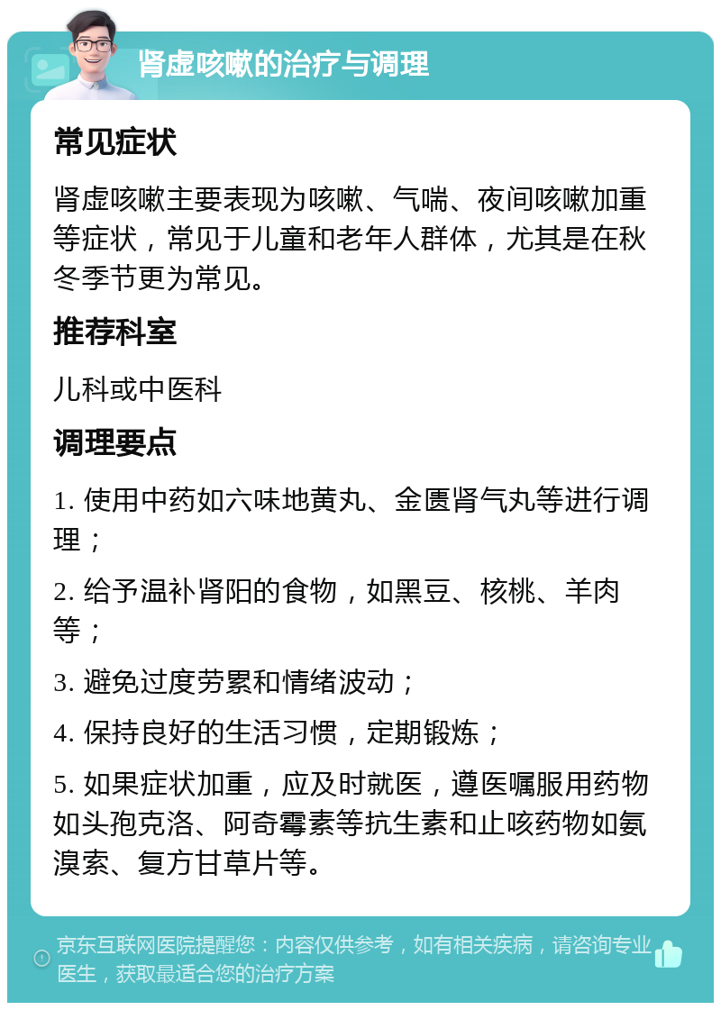 肾虚咳嗽的治疗与调理 常见症状 肾虚咳嗽主要表现为咳嗽、气喘、夜间咳嗽加重等症状，常见于儿童和老年人群体，尤其是在秋冬季节更为常见。 推荐科室 儿科或中医科 调理要点 1. 使用中药如六味地黄丸、金匮肾气丸等进行调理； 2. 给予温补肾阳的食物，如黑豆、核桃、羊肉等； 3. 避免过度劳累和情绪波动； 4. 保持良好的生活习惯，定期锻炼； 5. 如果症状加重，应及时就医，遵医嘱服用药物如头孢克洛、阿奇霉素等抗生素和止咳药物如氨溴索、复方甘草片等。