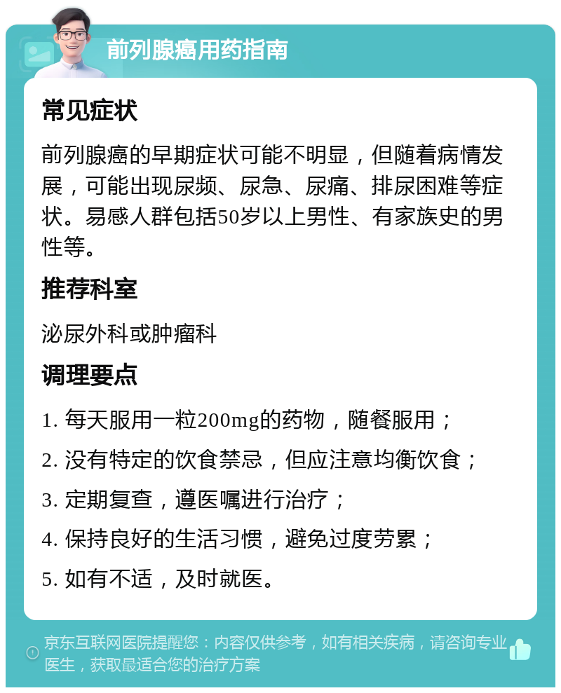 前列腺癌用药指南 常见症状 前列腺癌的早期症状可能不明显，但随着病情发展，可能出现尿频、尿急、尿痛、排尿困难等症状。易感人群包括50岁以上男性、有家族史的男性等。 推荐科室 泌尿外科或肿瘤科 调理要点 1. 每天服用一粒200mg的药物，随餐服用； 2. 没有特定的饮食禁忌，但应注意均衡饮食； 3. 定期复查，遵医嘱进行治疗； 4. 保持良好的生活习惯，避免过度劳累； 5. 如有不适，及时就医。