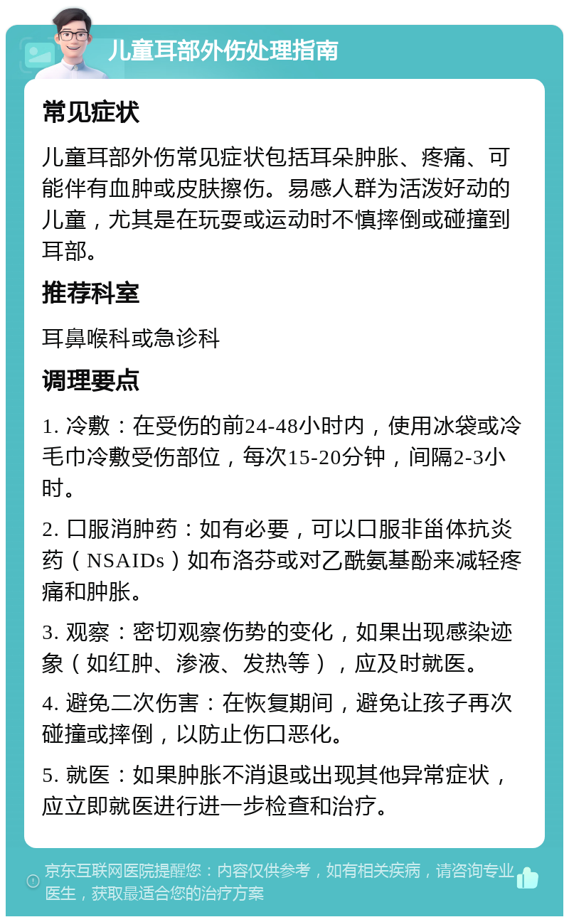 儿童耳部外伤处理指南 常见症状 儿童耳部外伤常见症状包括耳朵肿胀、疼痛、可能伴有血肿或皮肤擦伤。易感人群为活泼好动的儿童，尤其是在玩耍或运动时不慎摔倒或碰撞到耳部。 推荐科室 耳鼻喉科或急诊科 调理要点 1. 冷敷：在受伤的前24-48小时内，使用冰袋或冷毛巾冷敷受伤部位，每次15-20分钟，间隔2-3小时。 2. 口服消肿药：如有必要，可以口服非甾体抗炎药（NSAIDs）如布洛芬或对乙酰氨基酚来减轻疼痛和肿胀。 3. 观察：密切观察伤势的变化，如果出现感染迹象（如红肿、渗液、发热等），应及时就医。 4. 避免二次伤害：在恢复期间，避免让孩子再次碰撞或摔倒，以防止伤口恶化。 5. 就医：如果肿胀不消退或出现其他异常症状，应立即就医进行进一步检查和治疗。