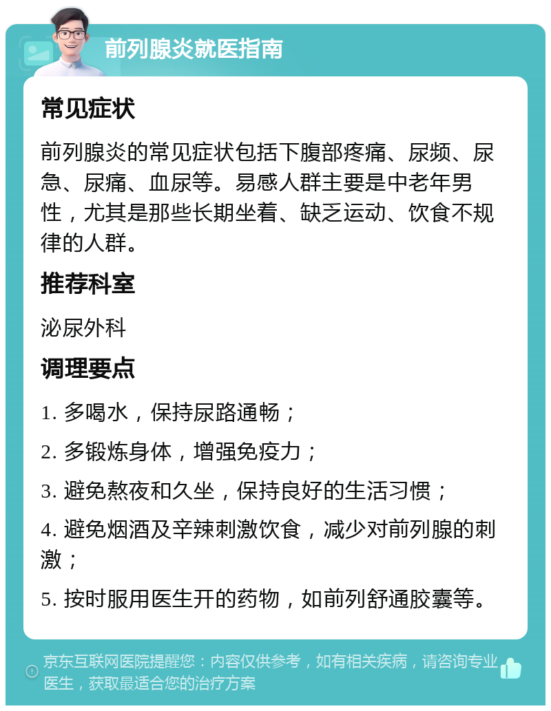 前列腺炎就医指南 常见症状 前列腺炎的常见症状包括下腹部疼痛、尿频、尿急、尿痛、血尿等。易感人群主要是中老年男性，尤其是那些长期坐着、缺乏运动、饮食不规律的人群。 推荐科室 泌尿外科 调理要点 1. 多喝水，保持尿路通畅； 2. 多锻炼身体，增强免疫力； 3. 避免熬夜和久坐，保持良好的生活习惯； 4. 避免烟酒及辛辣刺激饮食，减少对前列腺的刺激； 5. 按时服用医生开的药物，如前列舒通胶囊等。