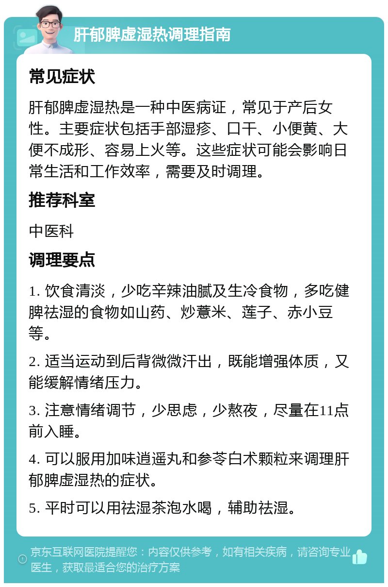 肝郁脾虚湿热调理指南 常见症状 肝郁脾虚湿热是一种中医病证，常见于产后女性。主要症状包括手部湿疹、口干、小便黄、大便不成形、容易上火等。这些症状可能会影响日常生活和工作效率，需要及时调理。 推荐科室 中医科 调理要点 1. 饮食清淡，少吃辛辣油腻及生冷食物，多吃健脾祛湿的食物如山药、炒薏米、莲子、赤小豆等。 2. 适当运动到后背微微汗出，既能增强体质，又能缓解情绪压力。 3. 注意情绪调节，少思虑，少熬夜，尽量在11点前入睡。 4. 可以服用加味逍遥丸和参苓白术颗粒来调理肝郁脾虚湿热的症状。 5. 平时可以用祛湿茶泡水喝，辅助祛湿。