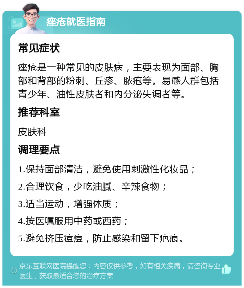 痤疮就医指南 常见症状 痤疮是一种常见的皮肤病，主要表现为面部、胸部和背部的粉刺、丘疹、脓疱等。易感人群包括青少年、油性皮肤者和内分泌失调者等。 推荐科室 皮肤科 调理要点 1.保持面部清洁，避免使用刺激性化妆品； 2.合理饮食，少吃油腻、辛辣食物； 3.适当运动，增强体质； 4.按医嘱服用中药或西药； 5.避免挤压痘痘，防止感染和留下疤痕。