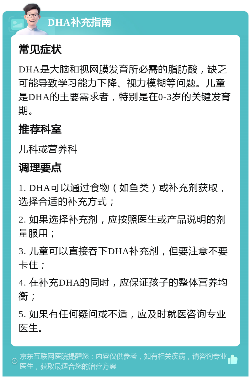 DHA补充指南 常见症状 DHA是大脑和视网膜发育所必需的脂肪酸，缺乏可能导致学习能力下降、视力模糊等问题。儿童是DHA的主要需求者，特别是在0-3岁的关键发育期。 推荐科室 儿科或营养科 调理要点 1. DHA可以通过食物（如鱼类）或补充剂获取，选择合适的补充方式； 2. 如果选择补充剂，应按照医生或产品说明的剂量服用； 3. 儿童可以直接吞下DHA补充剂，但要注意不要卡住； 4. 在补充DHA的同时，应保证孩子的整体营养均衡； 5. 如果有任何疑问或不适，应及时就医咨询专业医生。