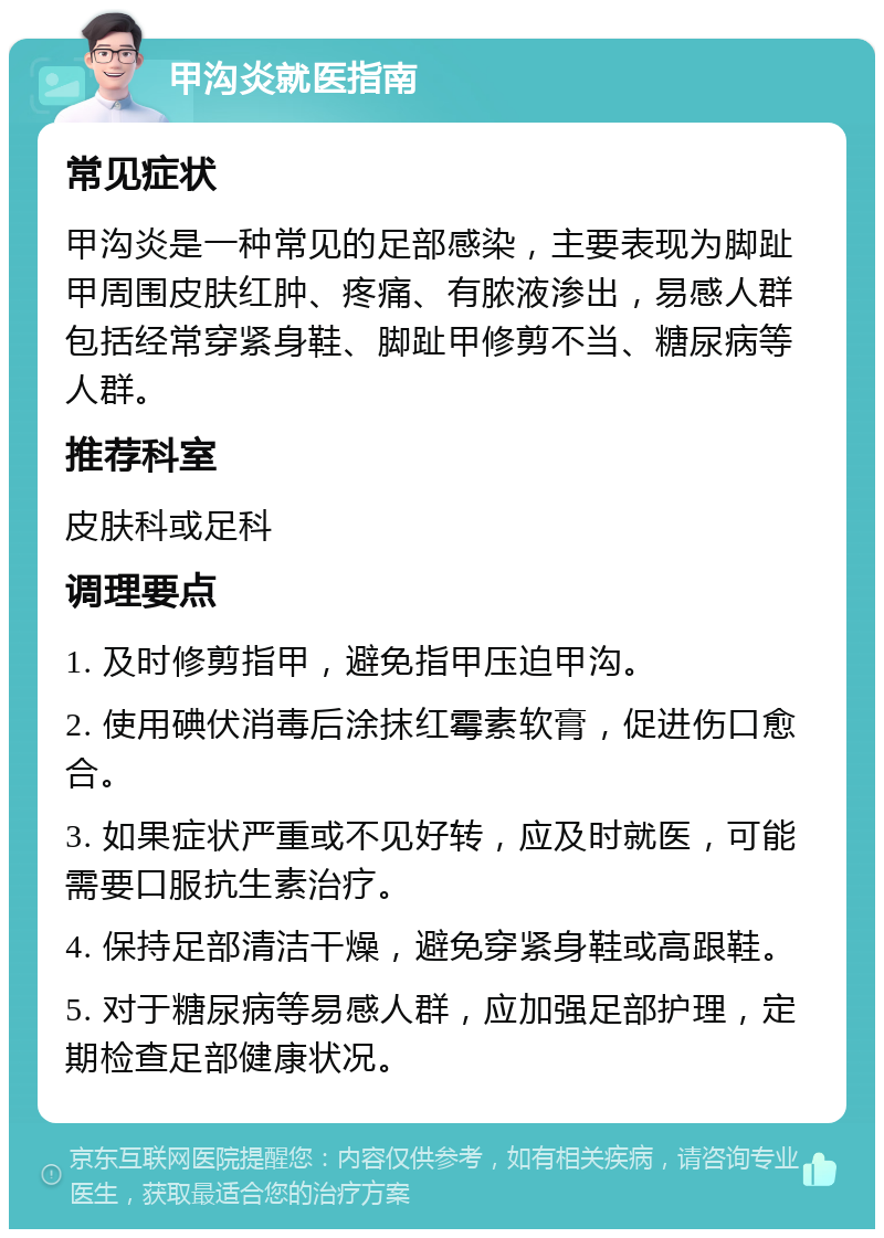 甲沟炎就医指南 常见症状 甲沟炎是一种常见的足部感染，主要表现为脚趾甲周围皮肤红肿、疼痛、有脓液渗出，易感人群包括经常穿紧身鞋、脚趾甲修剪不当、糖尿病等人群。 推荐科室 皮肤科或足科 调理要点 1. 及时修剪指甲，避免指甲压迫甲沟。 2. 使用碘伏消毒后涂抹红霉素软膏，促进伤口愈合。 3. 如果症状严重或不见好转，应及时就医，可能需要口服抗生素治疗。 4. 保持足部清洁干燥，避免穿紧身鞋或高跟鞋。 5. 对于糖尿病等易感人群，应加强足部护理，定期检查足部健康状况。