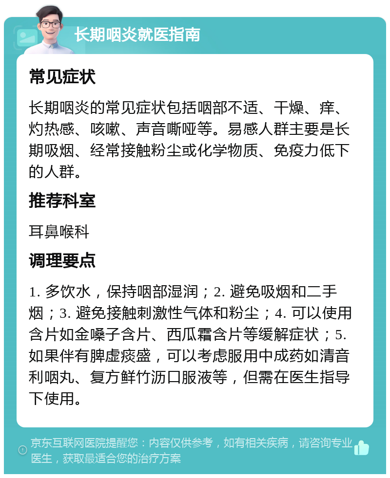 长期咽炎就医指南 常见症状 长期咽炎的常见症状包括咽部不适、干燥、痒、灼热感、咳嗽、声音嘶哑等。易感人群主要是长期吸烟、经常接触粉尘或化学物质、免疫力低下的人群。 推荐科室 耳鼻喉科 调理要点 1. 多饮水，保持咽部湿润；2. 避免吸烟和二手烟；3. 避免接触刺激性气体和粉尘；4. 可以使用含片如金嗓子含片、西瓜霜含片等缓解症状；5. 如果伴有脾虚痰盛，可以考虑服用中成药如清音利咽丸、复方鲜竹沥口服液等，但需在医生指导下使用。