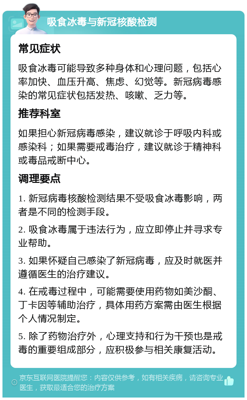 吸食冰毒与新冠核酸检测 常见症状 吸食冰毒可能导致多种身体和心理问题，包括心率加快、血压升高、焦虑、幻觉等。新冠病毒感染的常见症状包括发热、咳嗽、乏力等。 推荐科室 如果担心新冠病毒感染，建议就诊于呼吸内科或感染科；如果需要戒毒治疗，建议就诊于精神科或毒品戒断中心。 调理要点 1. 新冠病毒核酸检测结果不受吸食冰毒影响，两者是不同的检测手段。 2. 吸食冰毒属于违法行为，应立即停止并寻求专业帮助。 3. 如果怀疑自己感染了新冠病毒，应及时就医并遵循医生的治疗建议。 4. 在戒毒过程中，可能需要使用药物如美沙酮、丁卡因等辅助治疗，具体用药方案需由医生根据个人情况制定。 5. 除了药物治疗外，心理支持和行为干预也是戒毒的重要组成部分，应积极参与相关康复活动。