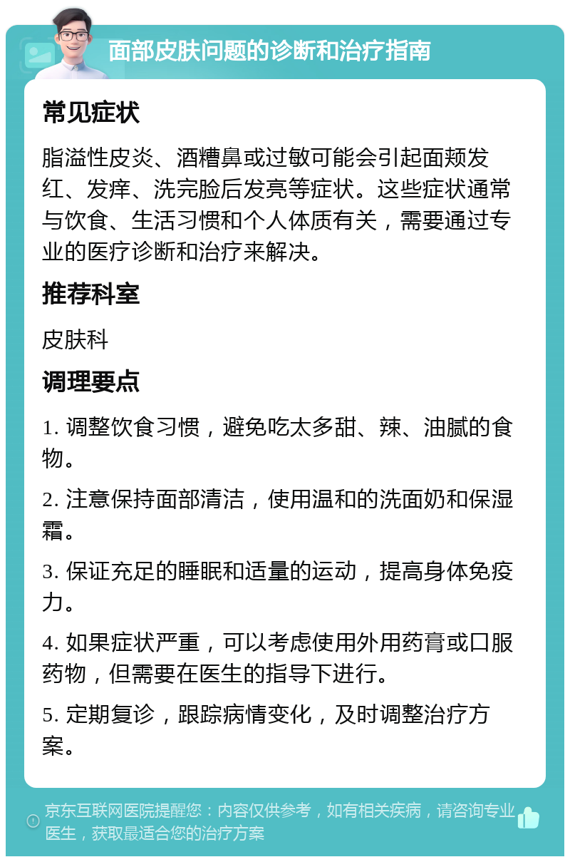 面部皮肤问题的诊断和治疗指南 常见症状 脂溢性皮炎、酒糟鼻或过敏可能会引起面颊发红、发痒、洗完脸后发亮等症状。这些症状通常与饮食、生活习惯和个人体质有关，需要通过专业的医疗诊断和治疗来解决。 推荐科室 皮肤科 调理要点 1. 调整饮食习惯，避免吃太多甜、辣、油腻的食物。 2. 注意保持面部清洁，使用温和的洗面奶和保湿霜。 3. 保证充足的睡眠和适量的运动，提高身体免疫力。 4. 如果症状严重，可以考虑使用外用药膏或口服药物，但需要在医生的指导下进行。 5. 定期复诊，跟踪病情变化，及时调整治疗方案。