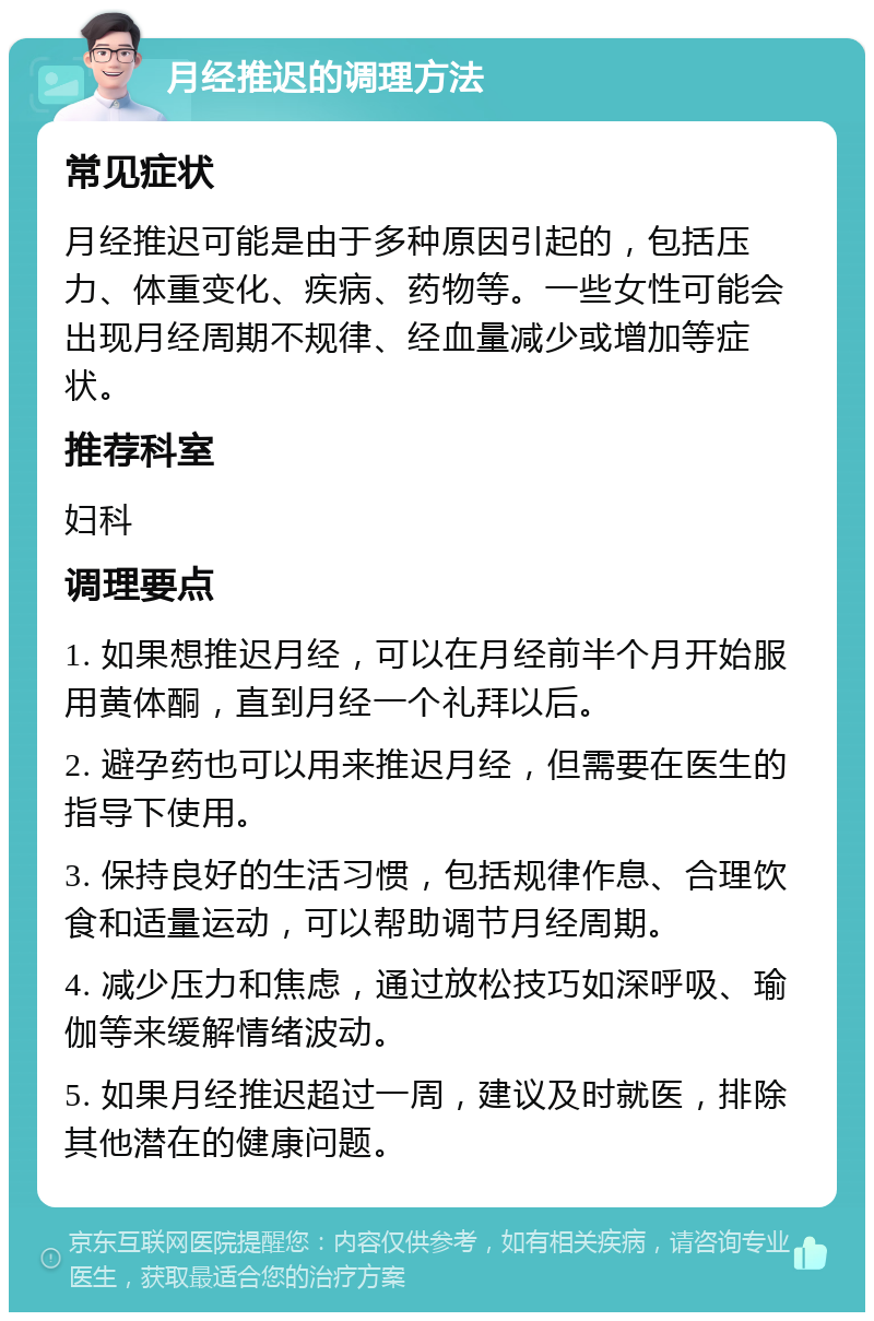 月经推迟的调理方法 常见症状 月经推迟可能是由于多种原因引起的，包括压力、体重变化、疾病、药物等。一些女性可能会出现月经周期不规律、经血量减少或增加等症状。 推荐科室 妇科 调理要点 1. 如果想推迟月经，可以在月经前半个月开始服用黄体酮，直到月经一个礼拜以后。 2. 避孕药也可以用来推迟月经，但需要在医生的指导下使用。 3. 保持良好的生活习惯，包括规律作息、合理饮食和适量运动，可以帮助调节月经周期。 4. 减少压力和焦虑，通过放松技巧如深呼吸、瑜伽等来缓解情绪波动。 5. 如果月经推迟超过一周，建议及时就医，排除其他潜在的健康问题。