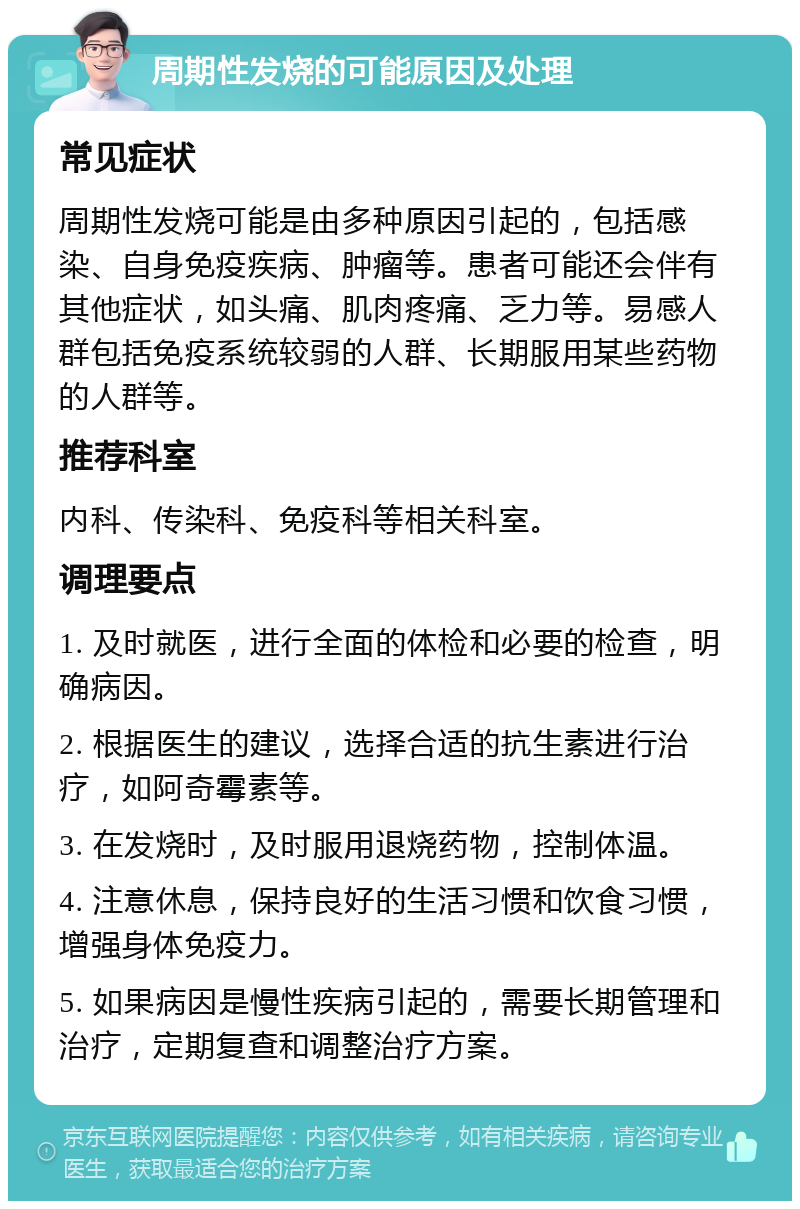 周期性发烧的可能原因及处理 常见症状 周期性发烧可能是由多种原因引起的，包括感染、自身免疫疾病、肿瘤等。患者可能还会伴有其他症状，如头痛、肌肉疼痛、乏力等。易感人群包括免疫系统较弱的人群、长期服用某些药物的人群等。 推荐科室 内科、传染科、免疫科等相关科室。 调理要点 1. 及时就医，进行全面的体检和必要的检查，明确病因。 2. 根据医生的建议，选择合适的抗生素进行治疗，如阿奇霉素等。 3. 在发烧时，及时服用退烧药物，控制体温。 4. 注意休息，保持良好的生活习惯和饮食习惯，增强身体免疫力。 5. 如果病因是慢性疾病引起的，需要长期管理和治疗，定期复查和调整治疗方案。