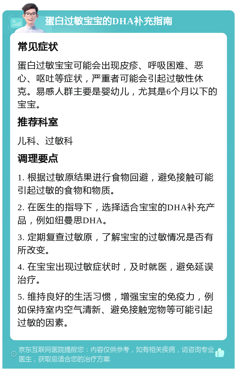 蛋白过敏宝宝的DHA补充指南 常见症状 蛋白过敏宝宝可能会出现皮疹、呼吸困难、恶心、呕吐等症状，严重者可能会引起过敏性休克。易感人群主要是婴幼儿，尤其是6个月以下的宝宝。 推荐科室 儿科、过敏科 调理要点 1. 根据过敏原结果进行食物回避，避免接触可能引起过敏的食物和物质。 2. 在医生的指导下，选择适合宝宝的DHA补充产品，例如纽曼思DHA。 3. 定期复查过敏原，了解宝宝的过敏情况是否有所改变。 4. 在宝宝出现过敏症状时，及时就医，避免延误治疗。 5. 维持良好的生活习惯，增强宝宝的免疫力，例如保持室内空气清新、避免接触宠物等可能引起过敏的因素。