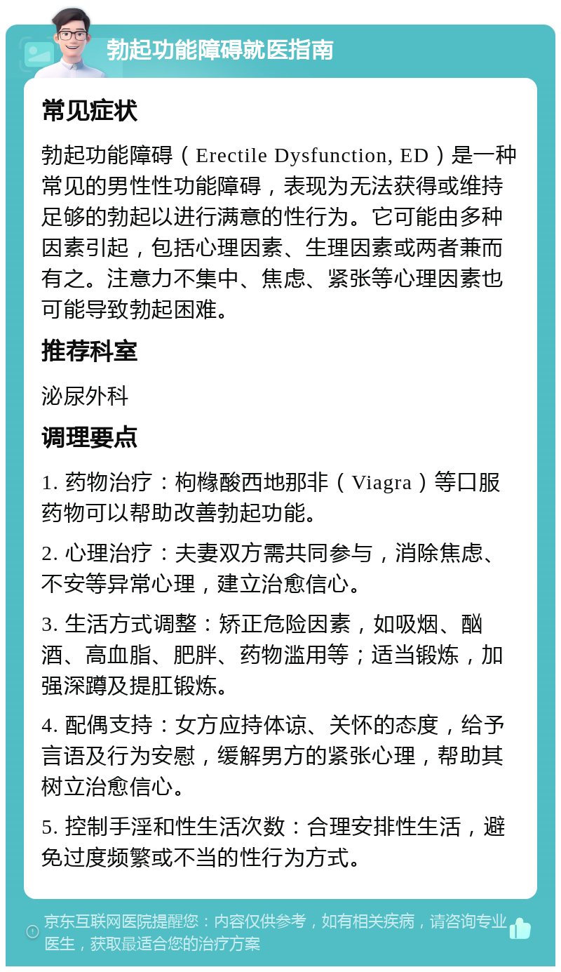 勃起功能障碍就医指南 常见症状 勃起功能障碍（Erectile Dysfunction, ED）是一种常见的男性性功能障碍，表现为无法获得或维持足够的勃起以进行满意的性行为。它可能由多种因素引起，包括心理因素、生理因素或两者兼而有之。注意力不集中、焦虑、紧张等心理因素也可能导致勃起困难。 推荐科室 泌尿外科 调理要点 1. 药物治疗：枸橼酸西地那非（Viagra）等口服药物可以帮助改善勃起功能。 2. 心理治疗：夫妻双方需共同参与，消除焦虑、不安等异常心理，建立治愈信心。 3. 生活方式调整：矫正危险因素，如吸烟、酗酒、高血脂、肥胖、药物滥用等；适当锻炼，加强深蹲及提肛锻炼。 4. 配偶支持：女方应持体谅、关怀的态度，给予言语及行为安慰，缓解男方的紧张心理，帮助其树立治愈信心。 5. 控制手淫和性生活次数：合理安排性生活，避免过度频繁或不当的性行为方式。